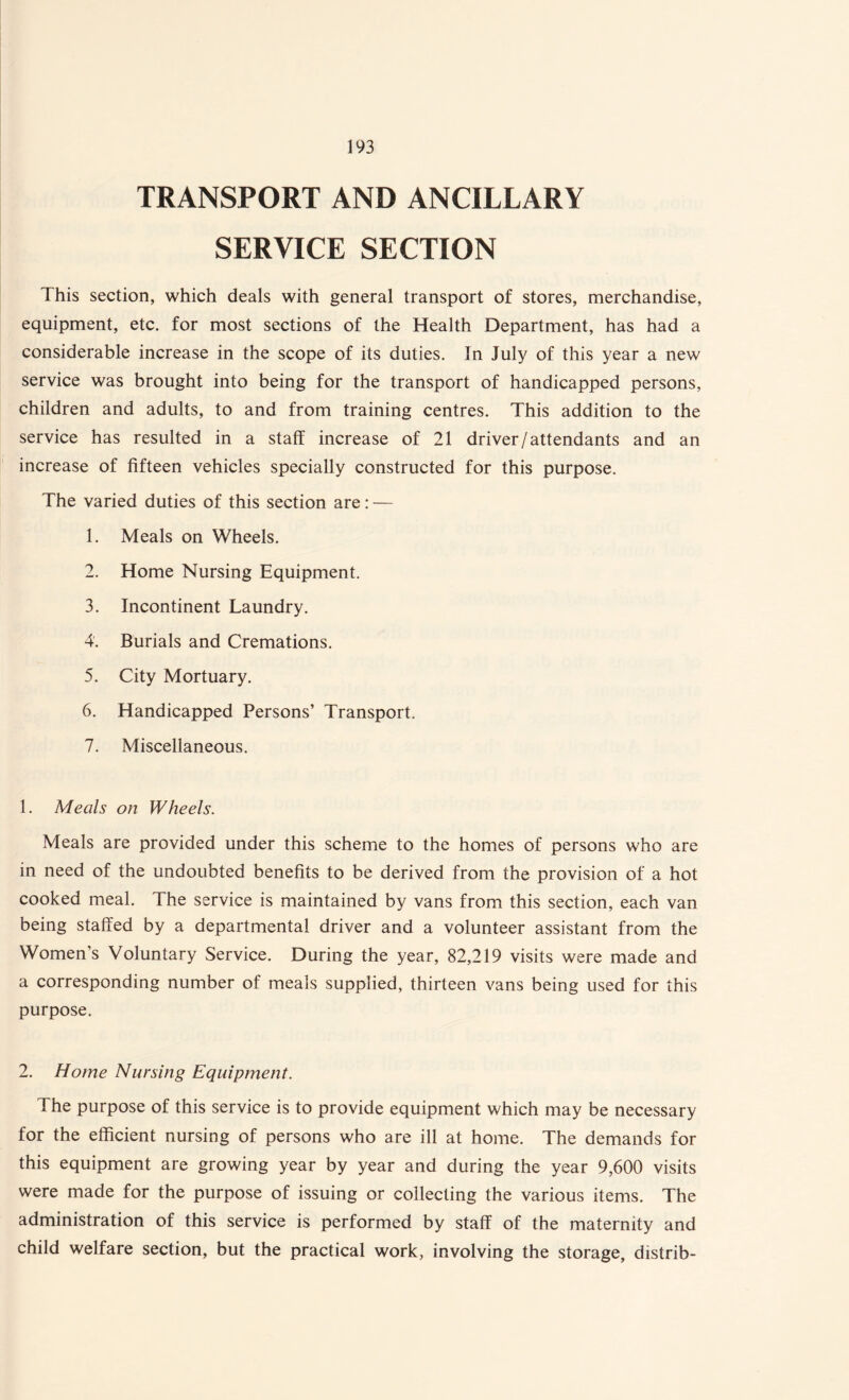 TRANSPORT AND ANCILLARY SERVICE SECTION This section, which deals with general transport of stores, merchandise, equipment, etc. for most sections of the Health Department, has had a considerable increase in the scope of its duties. In July of this year a new service was brought into being for the transport of handicapped persons, children and adults, to and from training centres. This addition to the service has resulted in a staff increase of 21 driver /attendants and an increase of fifteen vehicles specially constructed for this purpose. The varied duties of this section are: — 1. Meals on Wheels. 2. Home Nursing Equipment. 3. Incontinent Laundry. 4. Burials and Cremations. 5. City Mortuary. 6. Handicapped Persons’ Transport. 7. Miscellaneous. 1. Meals on Wheels. Meals are provided under this scheme to the homes of persons who are in need of the undoubted benefits to be derived from the provision of a hot cooked meal. The service is maintained by vans from this section, each van being staffed by a departmental driver and a volunteer assistant from the Women’s Voluntary Service. During the year, 82,219 visits were made and a corresponding number of meals supplied, thirteen vans being used for this purpose. 2. Home Nursing Equipment. The purpose of this service is to provide equipment which may be necessary for the efficient nursing of persons who are ill at home. The demands for this equipment are growing year by year and during the year 9,600 visits were made for the purpose of issuing or collecting the various items. The administration of this service is performed by staff of the maternity and child welfare section, but the practical work, involving the storage, distrib-