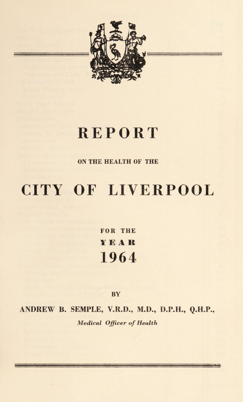 REPORT ON THE HEALTH OF THE CITY OF LIVERPOOL FOR THE YEAR 1964 BY ANDREW B. SEMPLE, V.R.D., M.D., D.P.H., Q.H.P., Medical Officer o f Health