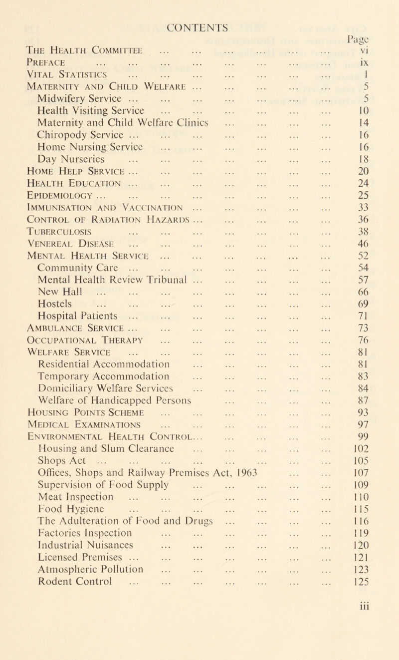 CONTENTS The Health Committee .. Preface . Vital Statistics .. Maternity and Child Welfare.. Midwifery Service ... Health Visiting Service Maternity and Child Welfare Clinics Chiropody Service. Home Nursing Service Day Nurseries Home Help Service.. Health Education ... Epidemiology.. Immunisation and Vaccination . Control of Radiation Hazards. Tuberculosis .. Venereal Disease . Mental Health Service ., Community Care ... Mental Health Review Tribunal ... New Hall ... ... ... . Hostels .. .. Hospital Patients ... Ambulance Service.. Occupational Therapy . Welfare Service . Residential Accommodation Temporary Accommodation Domiciliary Welfare Services Welfare of Handicapped Persons Housing Points Scheme .. Medical Examinations .. Environmental Health Control. Housing and Slum Clearance Shops Act ... Offices, Shops and Railway Premises Act, 1963 Supervision of Food Supply Meat Inspection ... . Food Hygiene The Adulteration of Food and Drugs Factories Inspection Industrial Nuisances Licensed Premises ... Atmospheric Pollution Rodent Control ... . Page vi ix 1 5 5 10 14 16 16 18 20 24 25 33 36 38 46 52 54 57 66 69 71 73 76 81 81 83 84 87 93 97 99 102 105 107 109 110 115 116 ! 19 120 121 123 125 in