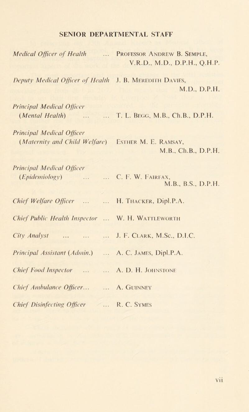 SENIOR DEPARTMENTAL STAFF Medical Officer of Health Professor Andrew B. Semple, V.R.D., M.D., D.P.H., Q.H.P. Deputy Medical O fficer of Health J. B. Meredith Davies, M.D., D.P.LI. Principal Medical Officer {Mental Health) T. L. Begg, M.B., Ch.B., D.P.FE Principal Medical Officer {Maternity and Child Welfare) Esther M. E. Ramsay, M B., Ch.B., D.P.H. Principal Medical Officer {Epidemiology) C. F. W. Fairfax, M.B., B.S., D.P.H. Chief Welfare Officer H. Thacker, Dipl.P.A. Chief Public Health Inspector ... W. H. Wattleworth City Analyst J. F. Clark, M.Sc., D.EC. Principal Assistant {Admin.) A, C. James, Dipl.P.A. Chief food Inspector A. D. FT Johnstone C hief Ambulance Officer. A. Guinney C'hief Disinfecting O fficer R. C. Symes