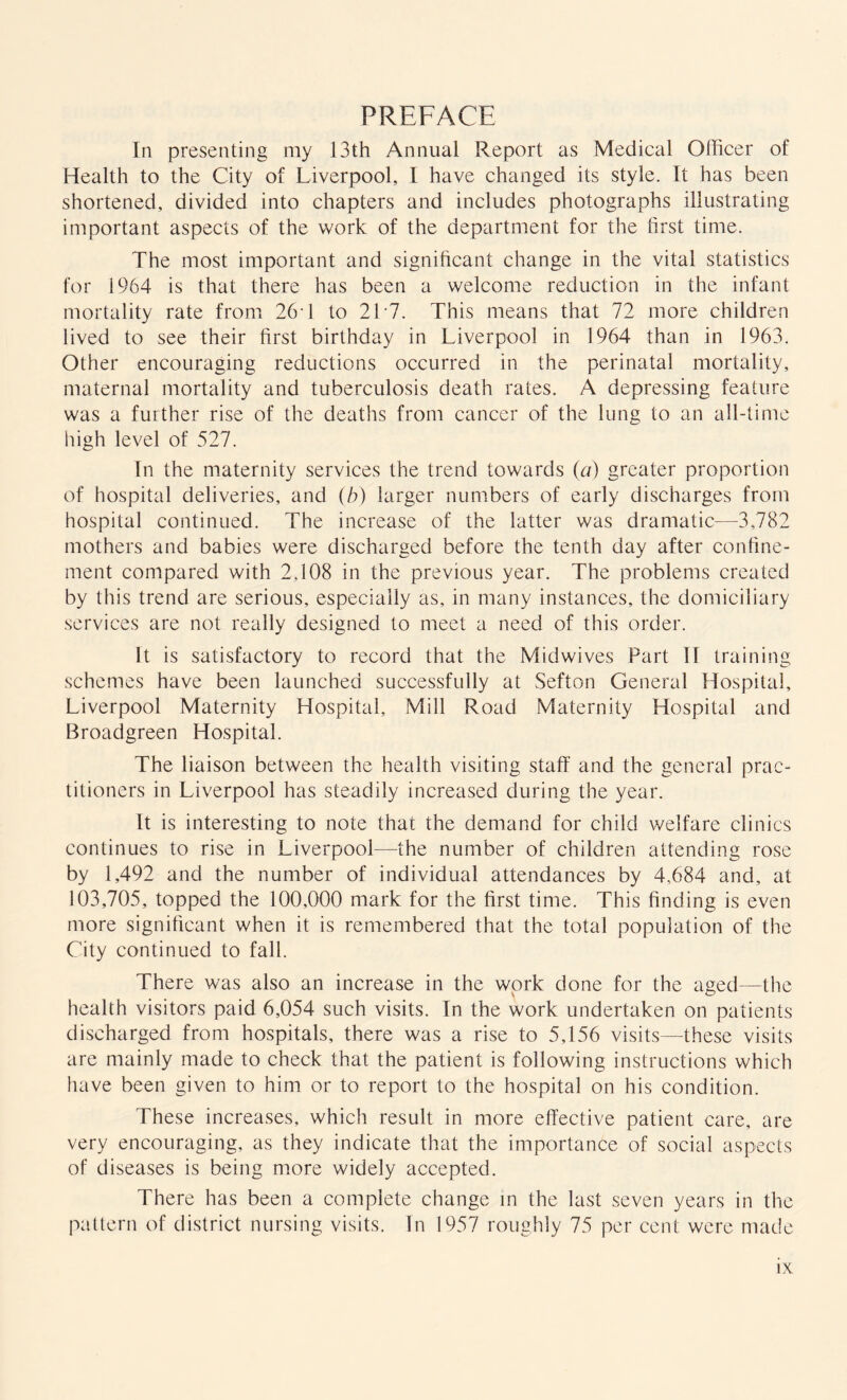 PREFACE In presenting my 13th Annual Report as Medical Officer of Health to the City of Liverpool, I have changed its style. It has been shortened, divided into chapters and includes photographs illustrating important aspects of the work of the department for the first time. The most important and significant change in the vital statistics for 1964 is that there has been a welcome reduction in the infant mortality rate from 26T to 217. This means that 72 more children lived to see their first birthday in Liverpool in 1964 than in 1963. Other encouraging reductions occurred in the perinatal mortality, maternal mortality and tuberculosis death rates. A depressing feature was a further rise of the deaths from cancer of the lung to an all-time high level of 527. In the maternity services the trend towards (a) greater proportion of hospital deliveries, and (b) larger numbers of early discharges from hospital continued. The increase of the latter was dramatic—3,782 mothers and babies were discharged before the tenth day after confine¬ ment compared with 2,108 in the previous year. The problems created by this trend are serious, especially as, in many instances, the domiciliary services are not really designed to meet a need of this order. It is satisfactory to record that the Midwives Part IF training schemes have been launched successfully at Sefton General Hospital, Liverpool Maternity Hospital, Mill Road Maternity Hospital and Broadgreen Hospital. The liaison between the health visiting staff and the general prac¬ titioners in Liverpool has steadily increased during the year. It is interesting to note that the demand for child welfare clinics continues to rise in Liverpool—the number of children attending rose by 1,492 and the number of individual attendances by 4,684 and, at 103,705, topped the 100,000 mark for the first time. This finding is even more significant when it is remembered that the total population of the City continued to fall. There was also an increase in the work done for the aged—the health visitors paid 6,054 such visits. In the work undertaken on patients discharged from hospitals, there was a rise to 5,156 visits—these visits are mainly made to check that the patient is following instructions which have been given to him or to report to the hospital on his condition. These increases, which result in more effective patient care, are very encouraging, as they indicate that the importance of social aspects of diseases is being more widely accepted. There has been a complete change in the last seven years in the pattern of district nursing visits. In 1957 roughly 75 per cent were made