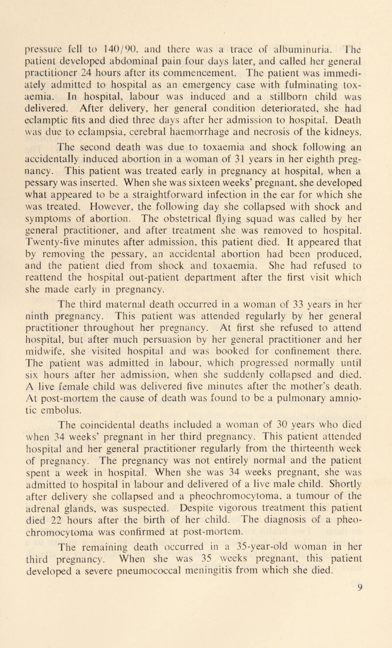 pressure fell to 140/90, and there was a trace of albuminuria. The patient developed abdominal pain four days later, and called her general practitioner 24 hours after its commencement. The patient was immedi¬ ately admitted to hospital as an emergency case with fulminating tox¬ aemia. In hospital, labour was induced and a stillborn child was delivered. After delivery, her general condition deteriorated, she had eclamptic fits and died three days after her admission to hospital. Death was due to eclampsia, cerebral haemorrhage and necrosis of the kidneys. The second death was due to toxaemia and shock following an accidentally induced abortion in a woman of 31 years in her eighth preg¬ nancy. This patient was treated early in pregnancy at hospital, when a pessary was inserted. When she was sixteen weeks’ pregnant, she developed what appeared to be a straightforward infection in the ear for which she was treated. However, the following day she collapsed with shock and symptoms of abortion. The obstetrical flying squad was called by her general practitioner, and after treatment she was removed to hospital. Twenty-five minutes after admission, this patient died. It appeared that by removing the pessary, an accidental abortion had been produced, and the patient died from shock and toxaemia. She had refused to reattend the hospital out-patient department after the first visit which she made early in pregnancy. The third maternal death occurred in a woman of 33 years in her ninth pregnancy. This patient was attended regularly by her general practitioner throughout her pregnancy. At first she refused to attend hospital, but after much persuasion by her general practitioner and her midwife, she visited hospital and was booked for confinement there. The patient was admitted in labour, which progressed normally until six hours after her admission, when she suddenly collapsed and died. A live female child was delivered five minutes after the mother’s death. At post-mortem the cause of death was found to be a pulmonary amnio- tic embolus. The coincidental deaths included a woman of 30 years who died when 34 weeks’ pregnant in her third pregnancy. This patient attended hospital and her general practitioner regularly from the thirteenth week of pregnancy. The pregnancy was not entirely normal and the patient spent a week in hospital. When she was 34 weeks pregnant, she was admitted to hospital in labour and delivered of a live male child. Shortly after delivery she collapsed and a pheochromocytoma, a tumour of the adrenal glands, was suspected. Despite vigorous treatment this patient died 22 hours after the birth of her child. The diagnosis of a pheo¬ chromocytoma was confirmed at post-mortem. The remaining death occurred in a 35-year-old woman in her third pregnancy. When she was 35 weeks pregnant, this patient developed a severe pneumococcal meningitis from which she died.