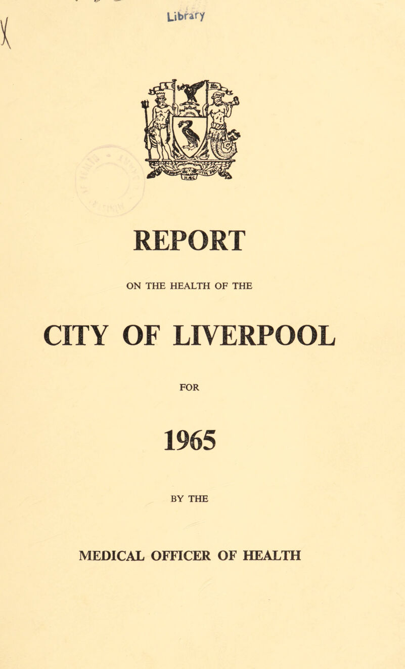 Library REPORT ON THE HEALTH OF THE CITY OF LIVERPOOL FOR 1965 BY THE MEDICAL OFFICER OF HEALTH