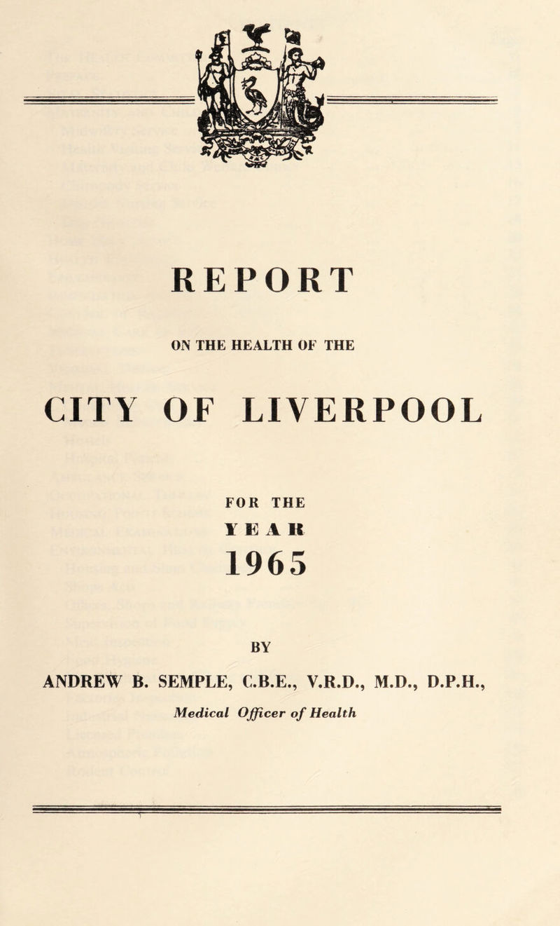 REPORT ON THE HEALTH OF THE CITY OF LIVERPOOL FOR THE YEA R 1965 BY ANDREW B. SEMPLE, C.B.E., V.R.D., M.D., D.P.H., Medical Officer of Health