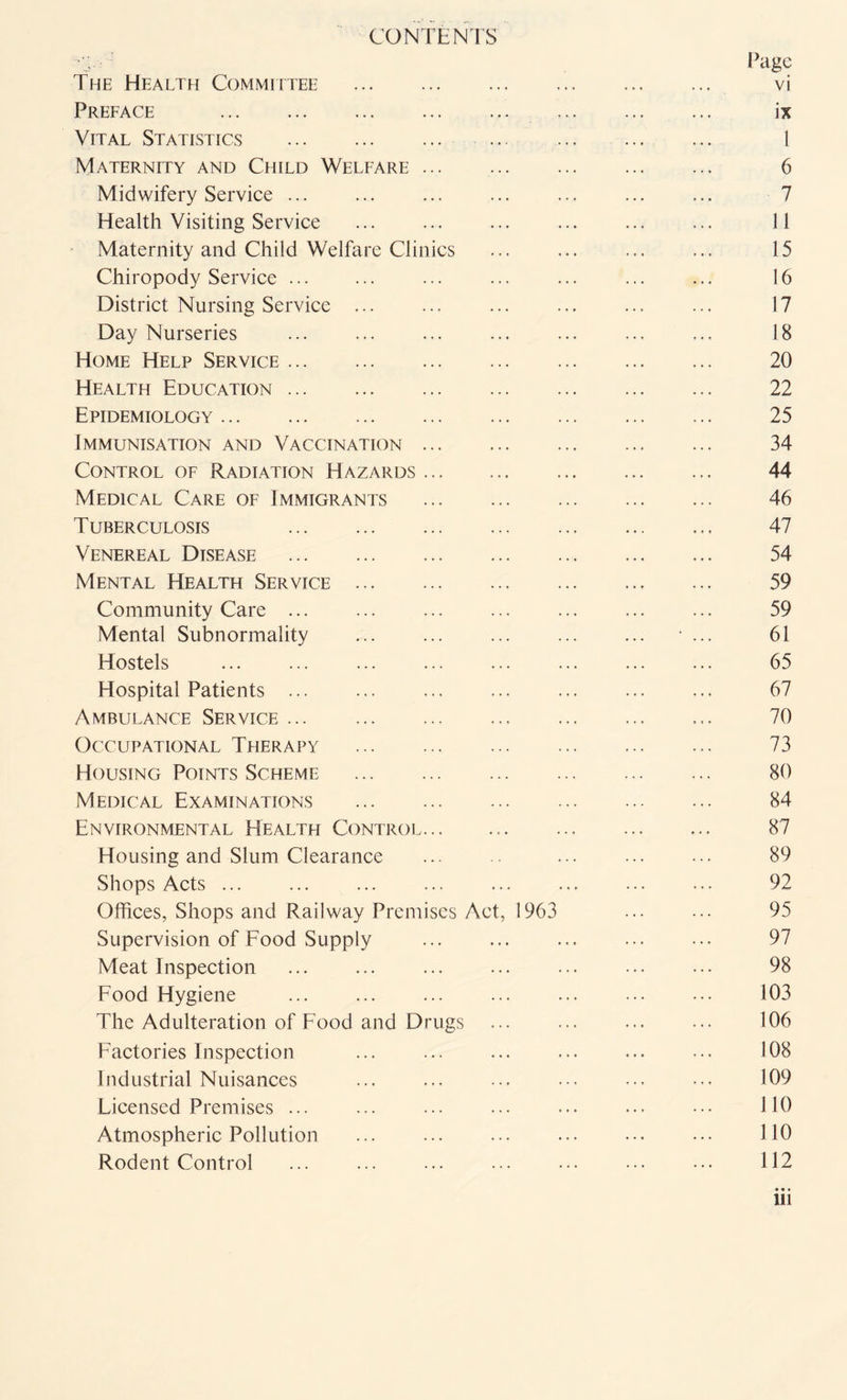 CONTENTS The Health Committee . vi Preface . ix Vital Statistics . . ... . 1 Maternity and Child Welfare. 6 Midwifery Service. ... ... ... . 7 Health Visiting Service . ... ... ... 11 Maternity and Child Welfare Clinics ... ... ... ... 15 Chiropody Service. ... ... ... ... ... 16 District Nursing Service ... ... ... ... ... ... 17 Day Nurseries ... . ... . ... 18 Home Help Service. 20 Health Education. 22 Epidemiology. 25 Immunisation and Vaccination. 34 Control of Radiation Hazards. 44 Medical Care of Immigrants . 46 Tuberculosis 47 Venereal Disease . 54 Mental Health Service .. 59 Community Care ... ... ... ... ... ... ... 59 Mental Subnormality ... ... ... . ... 61 Hostels ... ... ... ... ... ... ... ... 65 Hospital Patients ... ... ... ... ... . 67 Ambulance Service. ... ... . ... 70 Occupational Therapy . 73 Housing Points Scheme . 80 Medical Examinations . 84 Environmental Health Control... .. 87 Housing and Slum Clearance ... ... 89 Shops Acts ... ... ... ... ... ... ... ... 92 Offices, Shops and Railway Premises Act, 1963 ... ... 95 Supervision of Food Supply ... ... . 97 Meat Inspection . ... 98 Food Hygiene ... . ... ... . 103 The Adulteration of Food and Drugs ... ... 106 Factories Inspection ... ... ... ... ... ... 108 Industrial Nuisances ... ... ... . 109 Licensed Premises ... ... ... ... ... ... ••• 110 Atmospheric Pollution . ••• 110 Rodent Control ... ... ... ... ••• ••• ••• 112 ill