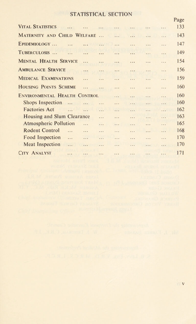 STATISTICAL SECTION Page Vital Statistics . 133 Maternity and Child Welfare. 143 Epidemiology. 147 T uberculosis. 149 Mental Health Service. 154 Ambulance Service 156 Medical Examinations . 159 Housing Points Scheme . 160 Environmental Health Control . 160 Shops Inspection ... ... . ... ... ... 160 Factories Act ... ... ... ... ... ... ... 162 Housing and Slum Clearance . ... . 163 Atmospheric Pollution ... ... ... ... ... ... 165 Rodent Control . 168 Food Inspection . 170 Meat Inspection ... ... ... ... . ... 170 City Analyst ... .. 171