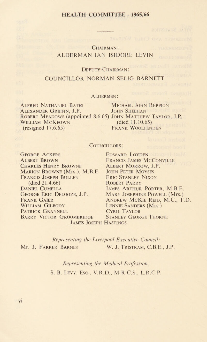 HEALTH COMMITTEE—1965/66 Chairman: ALDERMAN IAN ISIDORE LEVIN Deputy-Chairman : COUNCILLOR NORMAN SELfG BARNETT Aldermen : Alfred Nathaniel Bates Michael John Reppion Alexander Griffin, J.P. John Sheehan Robert Meadows (appointed 8.6.65) John Matthew Taylor, J.P. William McKeown (died 11.10.65) (resigned 17.6.65) Prank Woolfenden Councillors : George Ackers Albert Brown Charles Henry Browne Marion Browne (Mrs.), M.B.E. Prancis Joseph Bullen (died 21.4.66) Daniel Cumella George Eric Delooze, J.P, Frank Gaier William Gilbody Patrick Grannell Barry Victor Groombridge James Joseph Edward Loyden Francis James McConville Albert Morrow, J.P. John Peter Moyses Eric Stanley Nixon Robert Parry James Arthur Porter, M.B.E. Mary Josephine Powell (Mrs.) Andrew McKie Reid, M.C., T.D. Lennie Sanders (Mrs.) Cyril Taylor Stanley George Thorne Hastings Representing the Liverpool Executive Council: Mr. J. Farrer Barnes W. J. Tristram, C.B.E., J.P. Representing the Medical Profession: S. B. Levy, Esq., V.R.D., M.R.C.S., L.R.C.P.