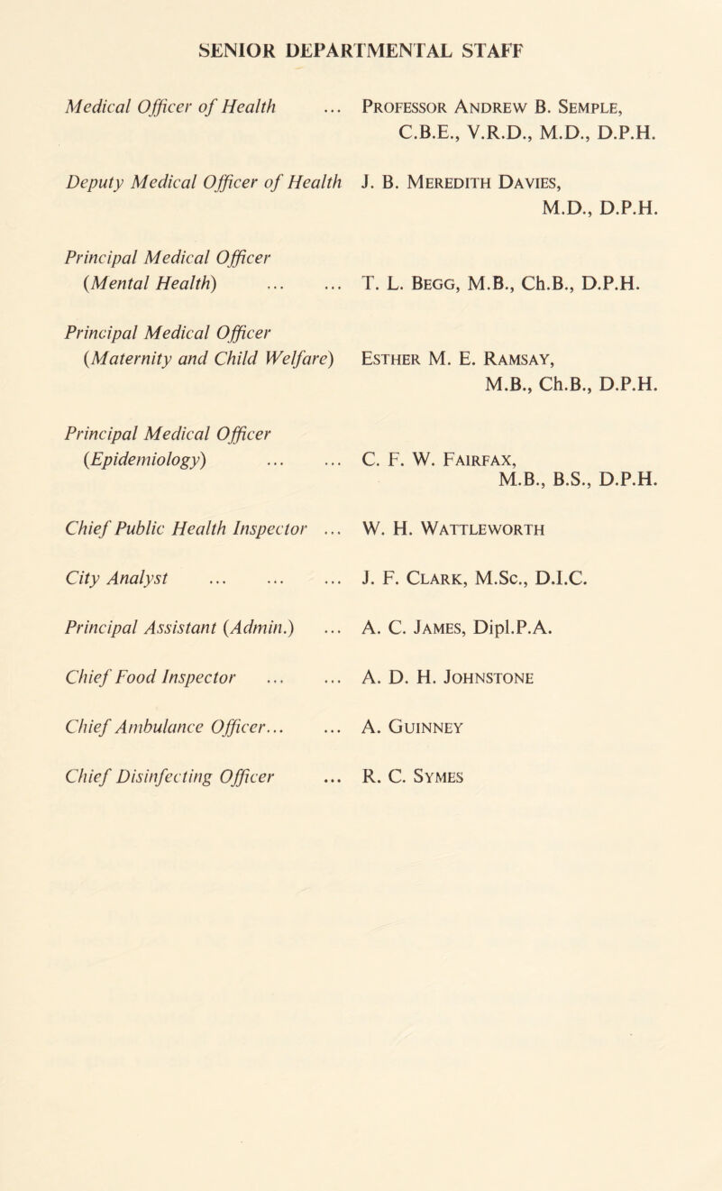 SENIOR DEPARTMENTAL STAFF Medical Officer of Health Deputy Medical Officer of Health Principal Medical Officer (.Mental Health) Principal Medical Officer {Maternity and Child Welfare) Principal Medical Officer {Epidemiology) . Chief Public Health Inspector ... City Analyst .. Principal Assistant {Admin.) Chief Food Inspector Chief Ambulance Officer. Chief Disinfecting Officer Professor Andrew B. Semple, C.B.E., V.R.D., M.D., D.P.H. J. B. Meredith Davies, M.D., D.P.H. T. L. Begg, M.B., Ch.B., D.P.H. Esther M. E. Ramsay, M.B., Ch.B., D.P.H. C. F. W. Fairfax, M.B., B.S., D.P.H. W. H. Wattleworth j. F. Clark, M.Sc., D.l.C. A. C. James, Dipl.P.A. A. D. H. Johnstone A. Guinney R. C. Symes