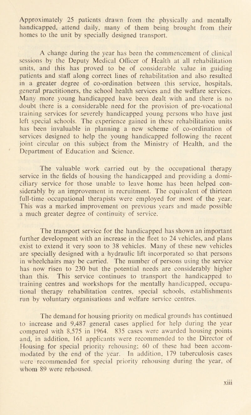 Approximately 25 patients drawn from the physically and mentally handicapped, attend daily, many of them being brought from their homes to the unit by specially designed transport. A change during the year has been the commencement of clinical sessions by the Deputy Medical Officer of Health at all rehabilitation units, and this has proved to be of considerable value in guiding patients and staff along correct lines of rehabilitation and also resulted in a greater degree of co-ordination between this service, hospitals, general practitioners, the school health services and the welfare services. Many more young handicapped have been dealt with and there is no doubt there is a considerable need for the provision of pre-vocational training services for severely handicapped young persons who have just left special schools. The experience gained in these rehabilitation units has been invaluable in planning a new scheme of co-ordination of services designed to help the young handicapped following the recent joint circular on this subject from the Ministry of Health, and the Department of Education and Science. The valuable work carried out by the occupational therapy service in the fields of housing the handicapped and providing a domi¬ ciliary service for those unable to leave home has been helped con¬ siderably by an improvement in recruitment. The equivalent of thirteen full-time occupational therapists were employed for most of the year. This was a marked improvement on previous years and made possible a much greater degree of continuity of service. The transport service for the handicapped has shown an important further development with an increase in the fleet to 24 vehicles, and plans exist to extend it very soon to 38 vehicles. Many of these new vehicles are specially designed with a hydraulic lift incorporated so that persons in wheelchairs may be carried. The number of persons using the service has now risen to 230 but the potential needs are considerably higher than this. This service continues to transport the handicapped to training centres and workshops for the mentally handicapped, occupa¬ tional therapy rehabilitation centres, special schools, establishments run by voluntary organisations and welfare service centres. The demand for housing priority on medical grounds has continued to increase and 9,487 general cases applied for help during the year compared with 8,575 in 1964. 835 cases were awarded housing points and, in addition, 161 applicants were recommended to the Director of Housing for special priority rehousing; 60 of these had been accom¬ modated by the end of the year. In addition, 179 tuberculosis cases were recommended for special priority rehousing during the year, of whom 89 were rehoused, X1U