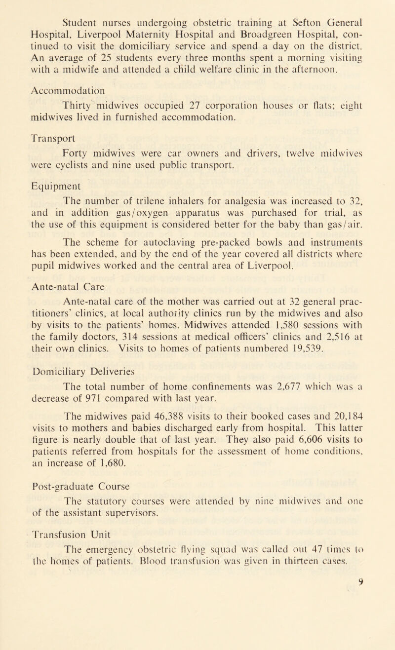 Student nurses undergoing obstetric training at Sefton General Hospital, Liverpool Maternity Hospital and Broadgreen Hospital, con¬ tinued to visit the domiciliary service and spend a day on the district. An average of 25 students every three months spent a morning visiting with a midwife and attended a child welfare clinic in the afternoon. Accommodation Thirty midwives occupied 27 corporation houses or flats; eight midwives lived in furnished accommodation. Transport Forty midwives were car owners and drivers, twelve midwives were cyclists and nine used public transport. Equipment The number of trilene inhalers for analgesia was increased to 32, and in addition gas/oxygen apparatus was purchased for trial, as the use of this equipment is considered better for the baby than gas/air. The scheme for autoclaving pre-packed bowls and instruments has been extended, and by the end of the year covered all districts where pupil midwives worked and the central area of Liverpool. Ante-natal Care Ante-natal care of the mother was carried out at 32 general prac¬ titioners’ clinics, at local authority clinics run by the midwives and also by visits to the patients’ homes. Midwives attended 1,580 sessions with the family doctors, 314 sessions at medical officers’ clinics and 2,516 at their own clinics. Visits to homes of patients numbered 19,539. Domiciliary Deliveries The total number of home confinements was 2,677 which was a decrease of 971 compared with last year. The midwives paid 46,388 visits to their booked cases and 20,184 visits to mothers and babies discharged early from hospital. This latter figure is nearly double that of last year. They also paid 6,606 visits to patients referred from hospitals for the assessment of home conditions, an increase of 1,680. Post-graduate Course The statutory courses were attended by nine midwives and one of the assistant supervisors. Transfusion Unit The emergency obstetric flying squad was called out 47 times to the homes of patients. Blood transfusion was given in thirteen cases.