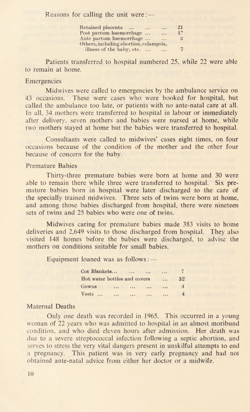 Reasons for calling the unit were: Retained placenta Post partum haemorrhage ... Ante partum haemorrhage ... Others, including abortion, eclampsia, 21 17 V illness of the baby, etc. 7 Patients transferred to hospital numbered 25, while 22 were able to remain at home. Emergencies Mid wives were called to emergencies by the ambulance service on 43 occasions. These were cases who were booked for hospital, but called the ambulance too late, or patients with no ante-natal care at all. In all, 34 mothers were transferred to hospital in labour or immediately after delivery, seven mothers and babies were nursed at home, while two mothers stayed at home but the babies were transferred to hospital. Consultants were called to midwives’ cases eight times, on four occasions because of the condition of the mother and the other four because of concern for the baby. Premature Babies Thirty-three premature babies were born at home and 30 were able to remain there while three were transferred to hospital. Six pre¬ mature babies born in hospital were later discharged to the care of the specially trained midwives. Three sets of twins were born at home, and among those babies discharged from hospital, there were nineteen sets of twins and 25 babies who were one of twins. Midwives caring for premature babies made 383 visits to home deliveries and 2,649 visits to those discharged from hospital. They also visited 148 homes before the babies were discharged, to advise the mothers on conditions suitable for small babies. Equipment loaned was as follows:-— Cot Blankets... Hot water bottles and covers Gowns Vests ... 32 4 4 Maternal Deaths Only one death was recorded in 1965. This occurred in a young woman of 22 years who was admitted to hospital in an almost moribund condition, and who died eleven hours after admission. Her death was due to a severe streptococcal infection following a septic abortion, and serves to stress the very vital dangers present in unskilful attempts to end a pregnancy. This patient was in very early pregnancy and had not obtained ante-natal advice from either her doctor or a midwife.