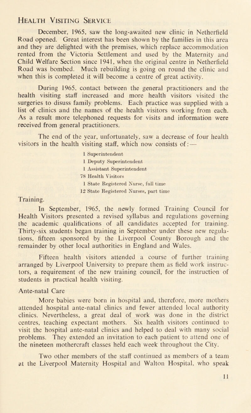 Health Visiting Service December, 1965, saw the long-awaited new clinic in Netherfield Road opened. Great interest has been shown by the families in this area and they are delighted with the premises, which replace accommodation rented from the Victoria Settlement and used by the Maternity and Child Welfare Section since 1941, when the original centre in Netherfield Road was bombed. Much rebuilding is going on round the clinic and when this is completed it will become a centre of great activity. During 1965, contact between the general practitioners and the health visiting staff increased and more health visitors visited the surgeries to disuss family problems. Each practice was supplied with a list of clinics and the names of the health visitors working from each. As a result more telephoned requests for visits and information were received from general practitioners. The end of the year, unfortunately, saw a decrease of four health visitors in the health visiting staff, which now consists of: — 1 Superintendent 1 Deputy Superintendent 1 Assistant Superintendent 78 Health Visitors 1 State Registered Nurse, full time 12 State Registered Nurses, part time Training. In September, 1965, the newly formed Training Council for Health Visitors presented a revised syllabus and regulations governing the academic qualifications of all candidates accepted for training. Thirty-six students began training in September under these new regula¬ tions, fifteen sponsored by the Liverpool County Borough and the remainder by other local authorities in England and Wales. Fifteen health visitors attended a course of further training arranged by Liverpool University to prepare them as field work instruc¬ tors, a requirement of the new training council, for the instruction of students in practical health visiting. Ante-natal Care More babies were born in hospital and, therefore, more mothers attended hospital ante-natal clinics and fewer attended local authority clinics. Nevertheless, a great deal of work was done in the district centres, teaching expectant mothers. Six health visitors continued to visit the hospital ante-natal clinics and helped to deal with many social problems. They extended an invitation to each patient to attend one of the nineteen mothercraft classes held each week throughout the City. Two other members of the staff continued as members of a team at the Liverpool Maternity Hospital and Walton Hospital, who speak