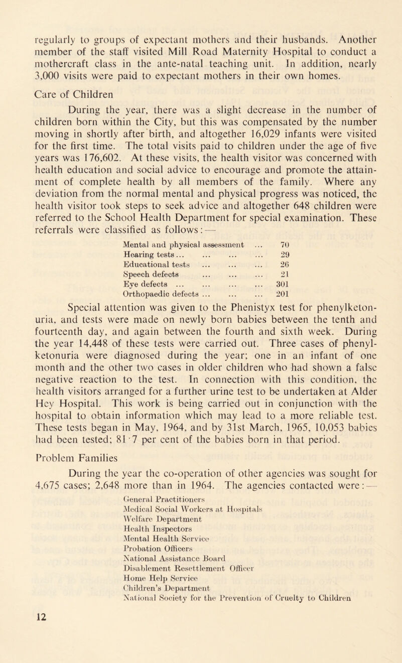 regularly to groups of expectant mothers and their husbands. Another member of the staff visited Mill Road Maternity Hospital to conduct a mothercraft class in the ante-natal teaching unit. In addition, nearly 3,000 visits were paid to expectant mothers in their own homes. Care of Children During the year, there was a slight decrease in the number of children born within the City, but this was compensated by the number moving in shortly after birth, and altogether 16,029 infants were visited for the first time. The total visits paid to children under the age of five years was 176,602. At these visits, the health visitor was concerned with health education and social advice to encourage and promote the attain¬ ment of complete health by all members of the family. Where any deviation from the normal mental and physical progress was noticed, the health visitor took steps to seek advice and altogether 648 children were referred to the School Health Department for special examination. These referrals were classified as follows: — Mental and physical assessment 70 Hearing tests... 29 Educational tests 26 Speech defects 21 Eye defects ... 301 Orthopaedic defects ... 201 Special attention was given to the Phenistyx test for phenylketon¬ uria, and tests were made on newly born babies between the tenth and fourteenth day, and again between the fourth and sixth week. During the year 14,448 of these tests were carried out. Three cases of phenyl¬ ketonuria were diagnosed during the year; one in an infant of one month and the other two cases in older children who had shown a false negative reaction to the test. In connection with this condition, the health visitors arranged for a further urine test to be undertaken at Alder Hey Hospital. This work is being carried out in conjunction with the hospital to obtain information which may lead to a more reliable test. These tests began in May, 1964, and by 31st March, 1965, 10,053 babies had been tested; 81 7 per cent of the babies born in that period. Problem Families During the year the co-operation of other agencies was sought for 4,675 cases; 2,648 more than in 1964. The agencies contacted were:- General Practitioners Medical Social Workers at Hospitals Welfare Department Health Inspectors Mental Health Service Probation Officers National Assistance Board Disablement Resettlement Officer Home Help Service Children’s Department National Society for the Prevention of Cruelty to Children