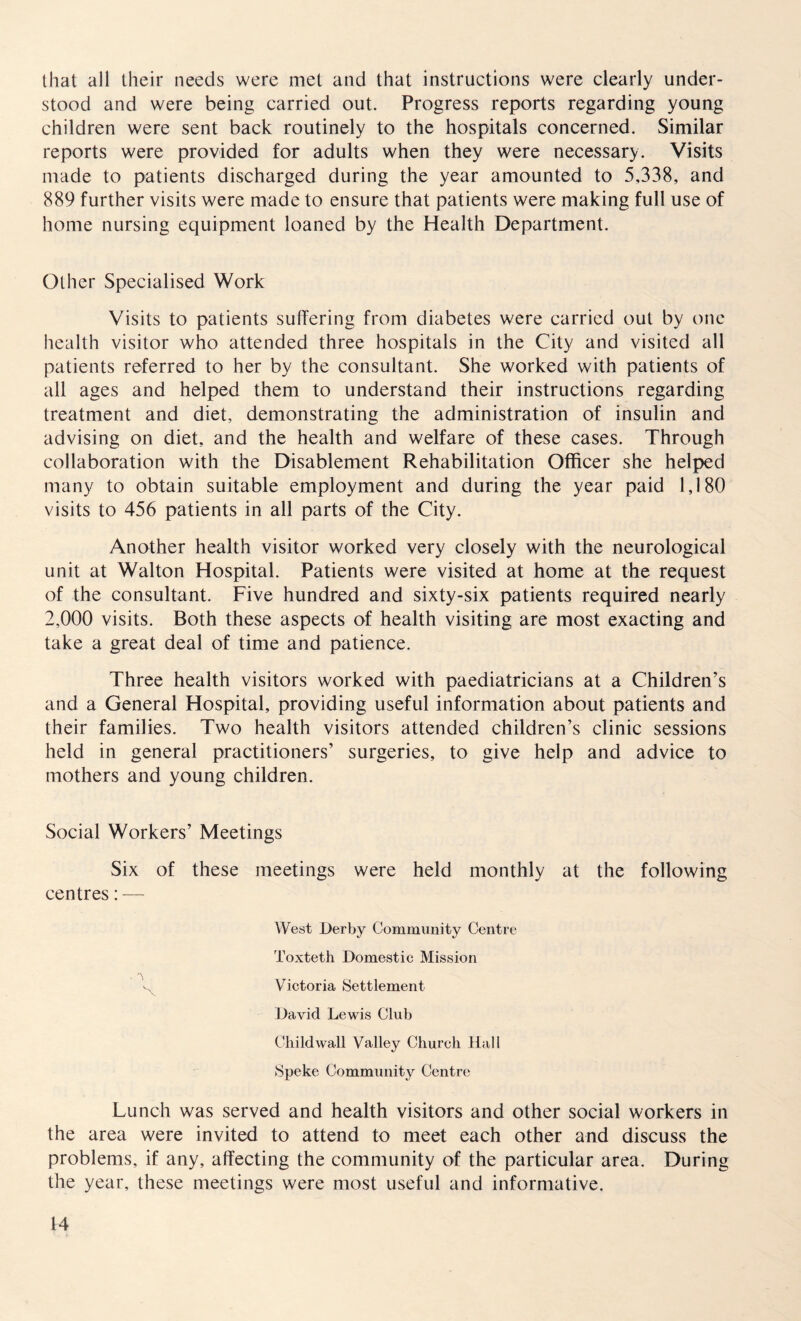 that all their needs were met and that instructions were clearly under¬ stood and were being carried out. Progress reports regarding young children were sent back routinely to the hospitals concerned. Similar reports were provided for adults when they were necessary. Visits made to patients discharged during the year amounted to 5,338, and 889 further visits were made to ensure that patients were making full use of home nursing equipment loaned by the Health Department. Other Specialised Work Visits to patients suffering from diabetes were carried out by one health visitor who attended three hospitals in the City and visited all patients referred to her by the consultant. She worked with patients of all ages and helped them to understand their instructions regarding treatment and diet, demonstrating the administration of insulin and advising on diet, and the health and welfare of these cases. Through collaboration with the Disablement Rehabilitation Officer she helped many to obtain suitable employment and during the year paid 1,180 visits to 456 patients in all parts of the City. Another health visitor worked very closely with the neurological unit at Walton Hospital. Patients were visited at home at the request of the consultant. Five hundred and sixty-six patients required nearly 2,000 visits. Both these aspects of health visiting are most exacting and take a great deal of time and patience. Three health visitors worked with paediatricians at a Children’s and a General Hospital, providing useful information about patients and their families. Two health visitors attended children’s clinic sessions held in general practitioners’ surgeries, to give help and advice to mothers and young children. Social Workers’ Meetings Six of these meetings were held monthly at the following centres: — West Derby Community Centre Toxteth Domestic Mission , '\ Victoria Settlement David Lewis Club Childwall Valley Church Hall Speke Community Centre Lunch was served and health visitors and other social workers in the area were invited to attend to meet each other and discuss the problems, if any, affecting the community of the particular area. During the year, these meetings were most useful and informative.