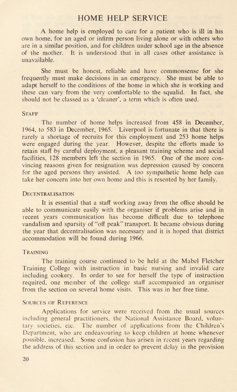 HOME HELP SERVICE A home help is employed to care for a patient who is ill in his own home, for an aged or infirm person living alone or with others who are in a similar position, and for children under school age in the absence of the mother. It is understood that in all cases other assistance is unavailable. She must be honest, reliable and have commonsense for she frequently must make decisions in an emergency. She must be able to adapt herself to the conditions of the home in which she is working and these can vary from the very comfortable to the squalid. In fact, she should not be classed as a ‘cleaner’, a term which is often used. Staff The number of home helps increased from 458 in December, 1964, to 583 in December, 1965. Liverpool is fortunate in that there is rarely a shortage of recruits for this employment and 253 home helps were engaged during the year. However, despite the efforts made to retain staff by careful deployment, a pleasant training scheme and social facilities, 128 members left the section in 1965. One of the more con¬ vincing reasons given for resignation was depression caused by concern for the aged persons they assisted. A too sympathetic home help can take her concern into her own home and this is resented by her family. Decentralisation It is essential that a staff working away from the office should be able to communicate easily with the organiser if problems arise and in recent years communication has become difficult due to telephone vandalism and sparsity of “off peak” transport. It became obvious during the year that decentralisation was necessary and it is hoped that district accommodation will be found during 1966. Training The training course continued to be held at the Mabel Fletcher Training College with instruction in basic nursing and invalid care including cookery. In order to see for herself the type of instruction required, one member of the college staff accompanied an organiser from the section on several home visits. This was in her free time. Sources of Reference Applications for service were received from the usual sources including general practitioners, the National Assistance Board, volun¬ tary societies, etc. The number of applications from the Children’s Department, who are endeavouring to keep children at home whenever possible, increased. Some confusion has arisen in recent years regarding the address of this section and in order to prevent delay in the provision