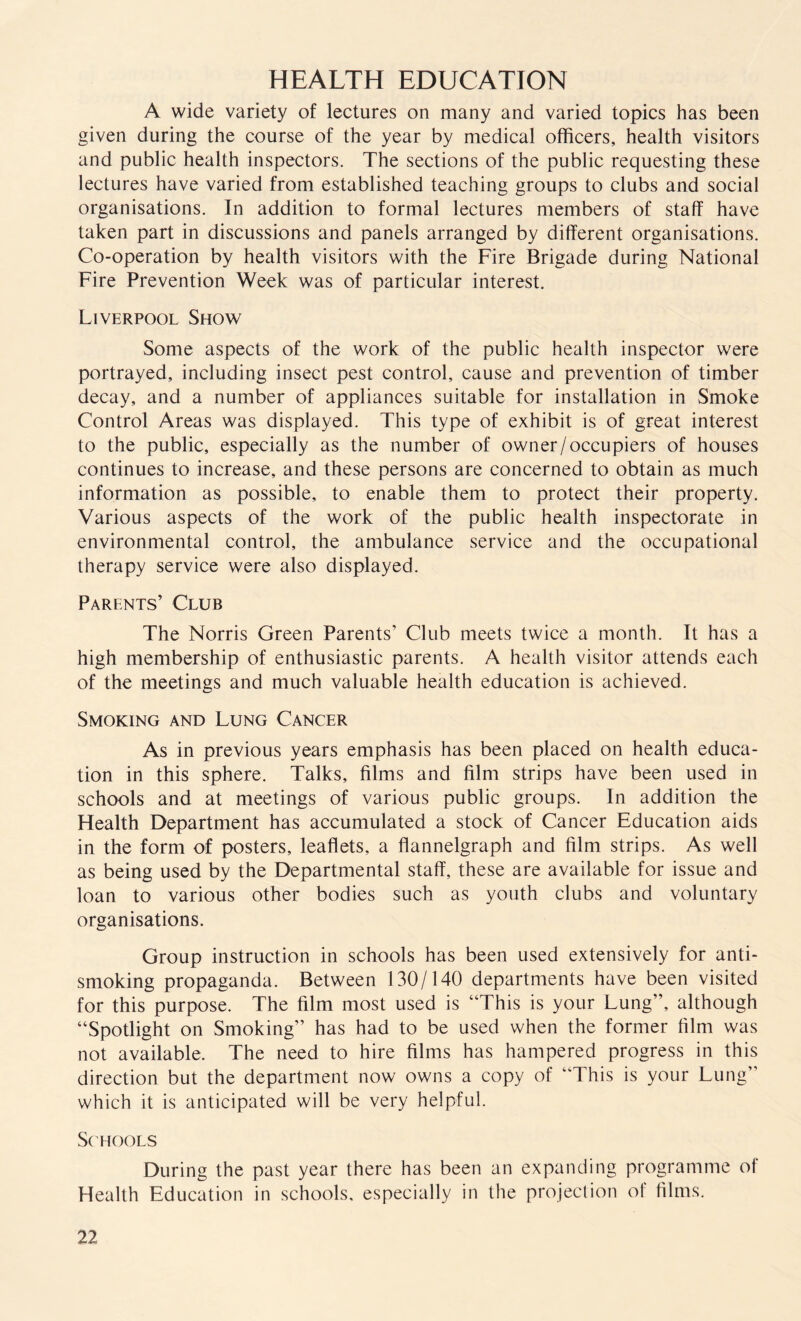 HEALTH EDUCATION A wide variety of lectures on many and varied topics has been given during the course of the year by medical officers, health visitors and public health inspectors. The sections of the public requesting these lectures have varied from established teaching groups to clubs and social organisations. In addition to formal lectures members of staff have taken part in discussions and panels arranged by different organisations. Co-operation by health visitors with the Fire Brigade during National Fire Prevention Week was of particular interest. Liverpool Show Some aspects of the work of the public health inspector were portrayed, including insect pest control, cause and prevention of timber decay, and a number of appliances suitable for installation in Smoke Control Areas was displayed. This type of exhibit is of great interest to the public, especially as the number of owner/occupiers of houses continues to increase, and these persons are concerned to obtain as much information as possible, to enable them to protect their property. Various aspects of the work of the public health inspectorate in environmental control, the ambulance service and the occupational therapy service were also displayed. Parents’ Club The Norris Green Parents’ Club meets twice a month. It has a high membership of enthusiastic parents. A health visitor attends each of the meetings and much valuable health education is achieved. Smoking and Lung Cancer As in previous years emphasis has been placed on health educa¬ tion in this sphere. Talks, films and film strips have been used in schools and at meetings of various public groups. In addition the Health Department has accumulated a stock of Cancer Education aids in the form of posters, leaflets, a flannelgraph and film strips. As well as being used by the Departmental staff, these are available for issue and loan to various other bodies such as youth clubs and voluntary organisations. Group instruction in schools has been used extensively for anti¬ smoking propaganda. Between 130/140 departments have been visited for this purpose. The film most used is “This is your Lung”, although “Spotlight on Smoking” has had to be used when the former film was not available. The need to hire films has hampered progress in this direction but the department now owns a copy of “This is your Lung” which it is anticipated will be very helpful. Schools During the past year there has been an expanding programme of Health Education in schools, especially in the projection of films.