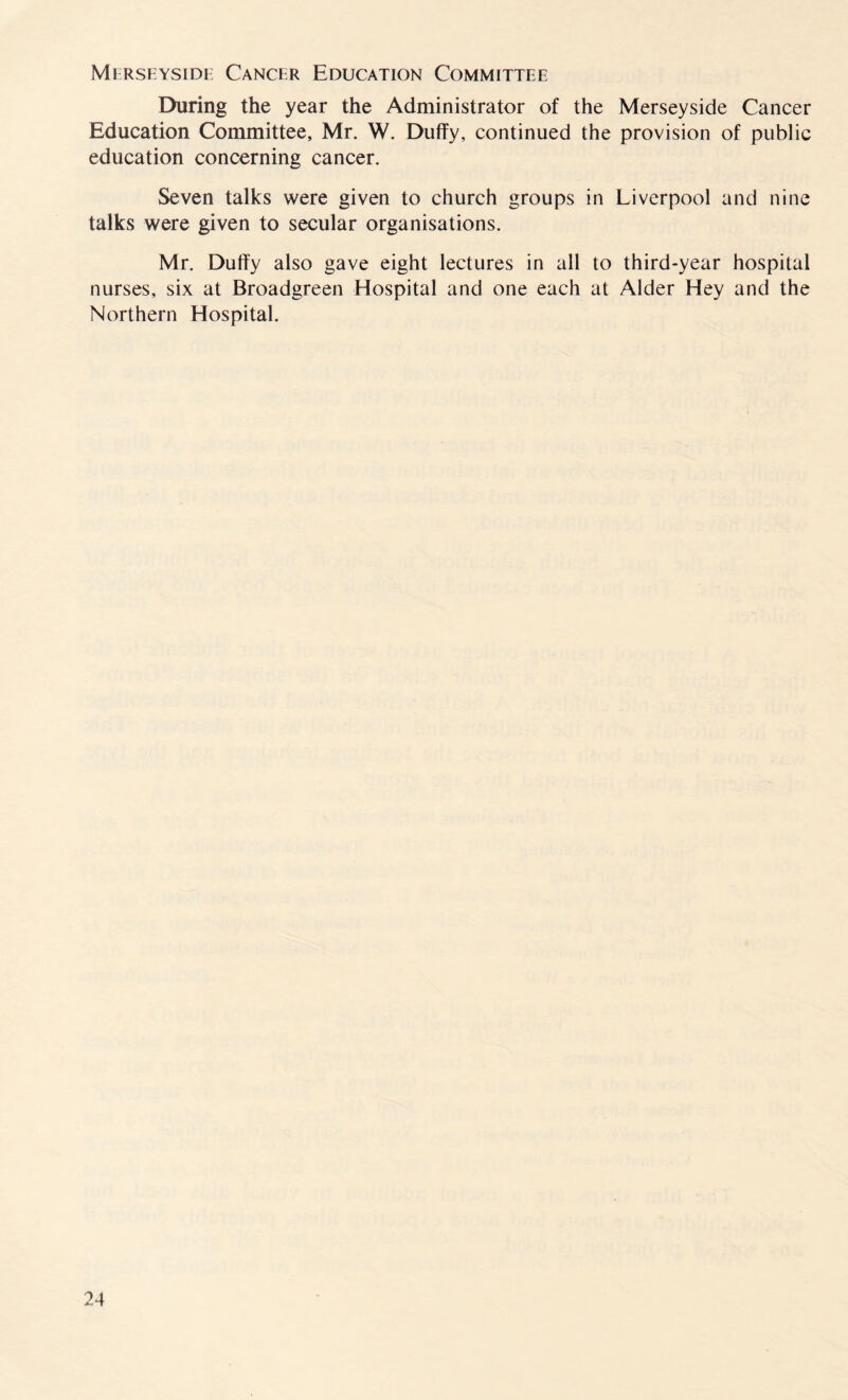 Merseyside Cancer Education Committee During the year the Administrator of the Merseyside Cancer Education Committee, Mr. W. Duffy, continued the provision of public education concerning cancer. Seven talks were given to church groups in Liverpool and nine talks were given to secular organisations. Mr. Duffy also gave eight lectures in all to third-year hospital nurses, six at Broadgreen Hospital and one each at Alder Hey and the Northern Hospital.