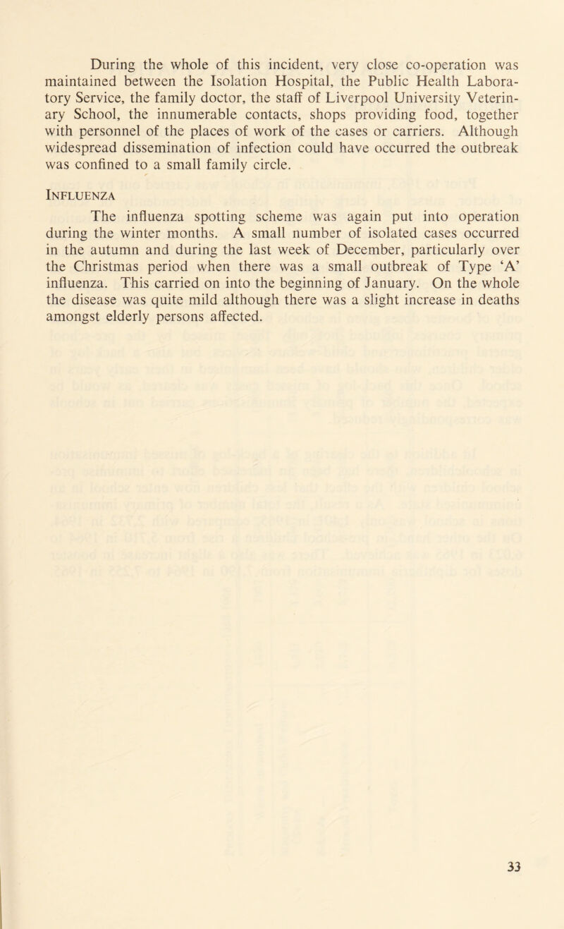 During the whole of this incident, very close co-operation was maintained between the Isolation Hospital, the Public Health Labora¬ tory Service, the family doctor, the staff of Liverpool University Veterin¬ ary School, the innumerable contacts, shops providing food, together with personnel of the places of work of the cases or carriers. Although widespread dissemination of infection could have occurred the outbreak was confined to a small family circle. Influenza The influenza spotting scheme was again put into operation during the winter months. A small number of isolated cases occurred in the autumn and during the last week of December, particularly over the Christmas period when there was a small outbreak of Type ‘A’ influenza. This carried on into the beginning of January. On the whole the disease was quite mild although there was a slight increase in deaths amongst elderly persons affected.