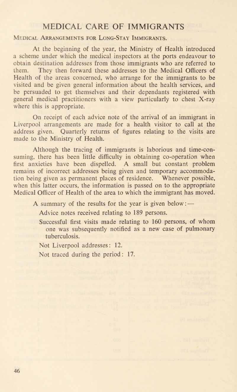 MEDICAL CARE OF IMMIGRANTS Medical Arrangements for Long-Stay Immigrants. At the beginning of the year, the Ministry of Health introduced a scheme under which the medical inspectors at the ports endeavour to obtain destination addresses from those immigrants who are referred to them. They then forward these addresses to the Medical Officers of Health of the areas concerned, who arrange for the immigrants to be visited and be given general information about the health services, and be persuaded to get themselves and their dependants registered with general medical practitioners with a view particularly to chest X-ray where this is appropriate. On receipt of each advice note of the arrival of an immigrant in Liverpool arrangements are made for a health visitor to call at the address given. Quarterly returns of figures relating to the visits are made to the Ministry of Health. Although the tracing of immigrants is laborious and time-con¬ suming, there has been little difficulty in obtaining co-operation when first anxieties have been dispelled. A small but constant problem remains of incorrect addresses being given and temporary accommoda¬ tion being given as permanent places of residence. Whenever possible, when this latter occurs, the information is passed on to the appropriate Medical Officer of Health of the area to which the immigrant has moved. A summary of the results for the year is given below: — Advice notes received relating to 189 persons. Successful first visits made relating to 160 persons, of whom one was subsequently notified as a new case of pulmonary tuberculosis. Not Liverpool addresses: 12. Not traced during the period: 17.