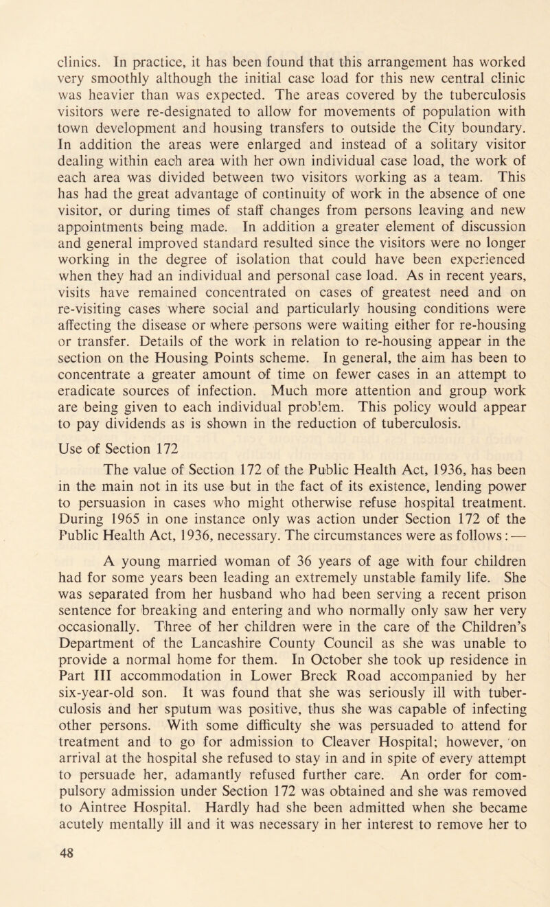 clinics. In practice, it has been found that this arrangement has worked very smoothly although the initial case load for this new central clinic was heavier than was expected. The areas covered by the tuberculosis visitors were re-designated to allow for movements of population with town development and housing transfers to outside the City boundary. In addition the areas were enlarged and instead of a solitary visitor dealing within each area with her own individual case load, the work of each area was divided between two visitors working as a team. This has had the great advantage of continuity of work in the absence of one visitor, or during times of staff changes from persons leaving and new appointments being made. In addition a greater element of discussion and general improved standard resulted since the visitors were no longer working in the degree of isolation that could have been experienced when they had an individual and personal case load. As in recent years, visits have remained concentrated on cases of greatest need and on re-visiting cases where social and particularly housing conditions were affecting the disease or where persons were waiting either for re-housing or transfer. Details of the work in relation to re-housing appear in the section on the Housing Points scheme. In general, the aim has been to concentrate a greater amount of time on fewer cases in an attempt to eradicate sources of infection. Much more attention and group work are being given to each individual problem. This policy would appear to pay dividends as is shown in the reduction of tuberculosis. Use of Section 172 The value of Section 172 of the Public Health Act, 1936, has been in the main not in its use but in the fact of its existence, lending power to persuasion in cases who might otherwise refuse hospital treatment. During 1965 in one instance only was action under Section 172 of the Public Health Act, 1936, necessary. The circumstances were as follows: — A young married woman of 36 years of age with four children had for some years been leading an extremely unstable family life. She was separated from her husband who had been serving a recent prison sentence for breaking and entering and who normally only saw her very occasionally. Three of her children were in the care of the Children’s Department of the Lancashire County Council as she was unable to provide a normal home for them. In October she took up residence in Part III accommodation in Lower Breck Road accompanied by her six-year-old son. It was found that she was seriously ill with tuber¬ culosis and her sputum was positive, thus she was capable of infecting other persons. With some difficulty she was persuaded to attend for treatment and to go for admission to Cleaver Hospital; however, on arrival at the hospital she refused to stay in and in spite of every attempt to persuade her, adamantly refused further care. An order for com¬ pulsory admission under Section 172 was obtained and she was removed to Aintree Hospital. Hardly had she been admitted when she became acutely mentally ill and it was necessary in her interest to remove her to