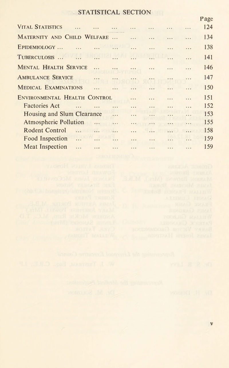 STATISTICAL SECTION Page Vital Statistics .. ... 124 Maternity and Child Welfare. 134 Epidemiology. 138 Tuberculosis. 141 Mental Health Service. 146 Ambulance Service 147 Medical Examinations . 150 Environmental Health Control .. ... 151 Factories Act . 152 Housing and Slum Clearance . 153 Atmospheric Pollution . 155 Rodent Control . 158 Food Inspection ... ... ... 159 Meat Inspection . ... ... ... 159
