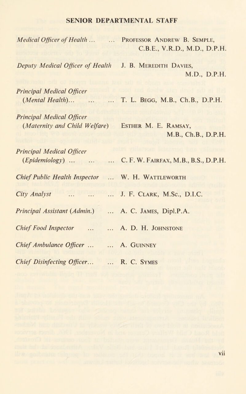 SENIOR DEPARTMENTAL STAFF Medical Officer of Health ... Deputy Medical Officer of Health Principal Medical Officer {Mental Health)... Principal Medical Officer {Maternity and Child Welfare) Principal Medical Officer {Epidemiology). Chief Public Health Inspector City Analyst . Principal Assistant {Admin.) Chief Food Inspector Chief Ambulance Officer. Chief Disinfecting Officer... Professor Andrew B. Semple, C.B.E., Y.R.D., M.D., D.P.H. J. B. Meredith Davies, M.D., D.P.H. T. L. Begg, M.B., Ch.B., D.P.H. Esther M, E. Ramsay, M.B., Ch.B., D.P.H. C. F. W. Fairfax, M.B., B.S., D.P.H. W. H. Wattleworth J. F. Clark, M.Sc., D.I.C. A. C. James, Dipl.P.A. A. D. H. Johnstone A. Guinney R. C. Symes Vll