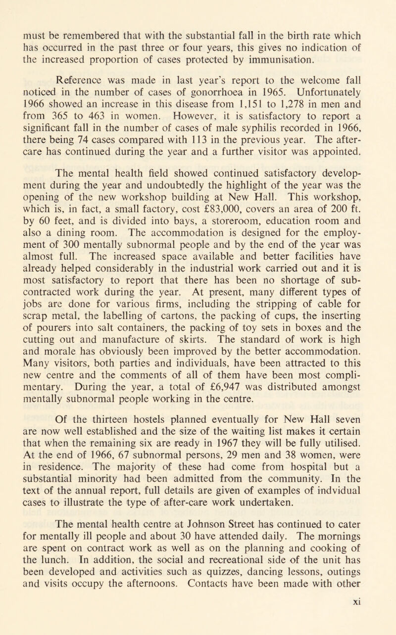 must be remembered that with the substantial fall in the birth rate which has occurred in the past three or four years, this gives no indication of the increased proportion of cases protected by immunisation. Reference was made in last year’s report to the welcome fall noticed in the number of cases of gonorrhoea in 1965. Unfortunately 1966 showed an increase in this disease from 1,151 to 1,278 in men and from 365 to 463 in women. However, it is satisfactory to report a significant fall in the number of cases of male syphilis recorded in 1966, there being 74 cases compared with 113 in the previous year. The after- care has continued during the year and a further visitor was appointed. The mental health field showed continued satisfactory develop¬ ment during the year and undoubtedly the highlight of the year was the opening of the new workshop building at New Hall. This workshop, which is, in fact, a small factory, cost £83,000, covers an area of 200 ft. by 60 feet, and is divided into bays, a storeroom, education room and also a dining room. The accommodation is designed for the employ¬ ment of 300 mentally subnormal people and by the end of the year was almost full. The increased space available and better facilities have already helped considerably in the industrial work carried out and it is most satisfactory to report that there has been no shortage of sub¬ contracted work during the year. At present, many different types of jobs are done for various firms, including the stripping of cable for scrap metal, the labelling of cartons, the packing of cups, the inserting of pourers into salt containers, the packing of toy sets in boxes and the cutting out and manufacture of skirts. The standard of work is high and morale has obviously been improved by the better accommodation. Many visitors, both parties and individuals, have been attracted to this new centre and the comments of all of them have been most compli¬ mentary. During the year, a total of £6,947 was distributed amongst mentally subnormal people working in the centre. Of the thirteen hostels planned eventually for New Hall seven are now well established and the size of the waiting list makes it certain that when the remaining six are ready in 1967 they will be fully utilised. At the end of 1966, 67 subnormal persons, 29 men and 38 women, were in residence. The majority of these had come from hospital but a substantial minority had been admitted from the community. In the text of the annual report, full details are given of examples of indvidual cases to illustrate the type of after-care work undertaken. The mental health centre at Johnson Street has continued to cater for mentally ill people and about 30 have attended daily. The mornings are spent on contract work as well as on the planning and cooking of the lunch. In addition, the social and recreational side of the unit has been developed and activities such as quizzes, dancing lessons, outings and visits occupy the afternoons. Contacts have been made with other