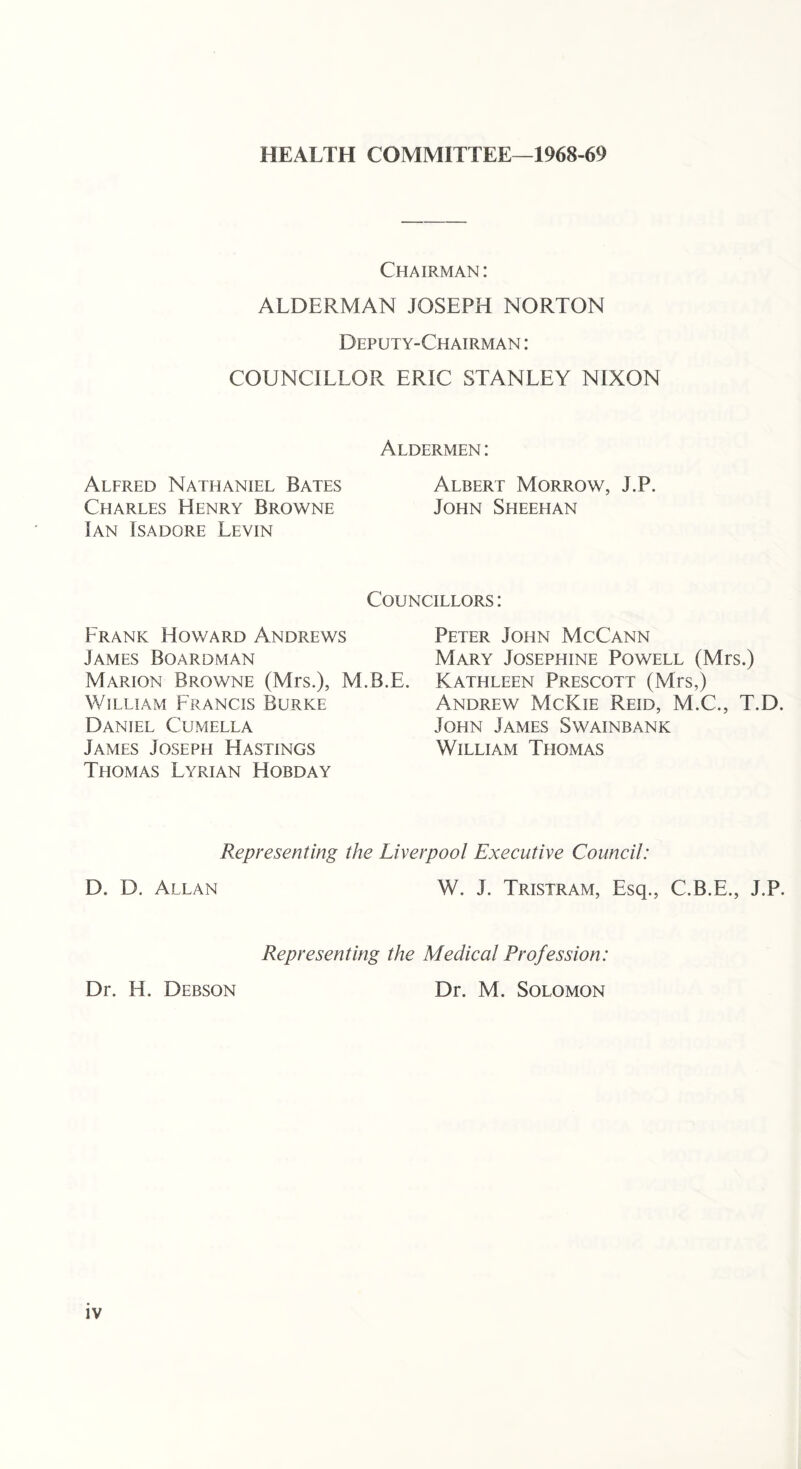HEALTH COMMITTEE—1968-69 Chairman: ALDERMAN JOSEPH NORTON Deputy-Chairman : COUNCILLOR ERIC STANLEY NIXON Alfred Nathaniel Bates Charles Henry Browne Ian Isadore Levin Aldermen : Albert Morrow, J.P. John Sheehan Frank Howard Andrews James Boardman Councillors : Peter John McCann Mary Josephine Powell (Mrs.) Marion Browne (Mrs.), M.B.E. Kathleen Prescott (Mrs,) William Francis Burke Daniel Cumella James Joseph Hastings Thomas Lyrian Hobday Andrew McKie Reid, M.C., T.D. John James Swainbank William Thomas Representing the Liverpool Executive Council: D. D. Allan W. J. Tristram, Esq., C.B.E., J.P. Dr. H. Debson Representing the Medical Profession: Dr. M. Solomon