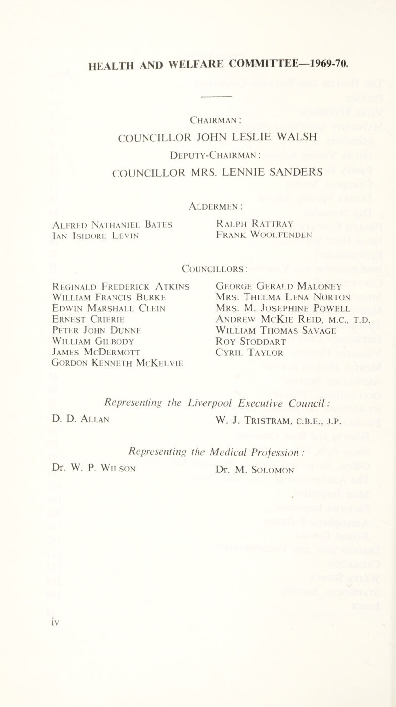 HEALTH AND WELFARE COMMITTEE—1969-70, Chairman : COUNCILLOR JOHN LESLIE WALSH DliPUTY-CllAIRMAN : COUNCILLOR MRS. LENNIE SANDERS Aldermen : Alfred Nathaniel Bates Ralph Rattray Ian Isidore Levin Frank Woolfenden Councillors : Reginald Frederick Atkins William Francis Burke Edwin Marshall Clein Ernest Crierie Peter John Dunne William Gilbody James McDermott Gordon Kenneth McKelvie George Gerald Maloney Mrs. Thelma Lena Norton Mrs. M. Josephine Powell Andrew McKie Reid, m.c., t.d. William Thomas Savage Roy Stoddart Cyril Taylor Representing the Liverpool Executive Council: D. D. Allan W. J. Tristram, c.b.e., j.p. Representing the Medical Profession : Dr. W. P. Wilson Dr. M. Solomon