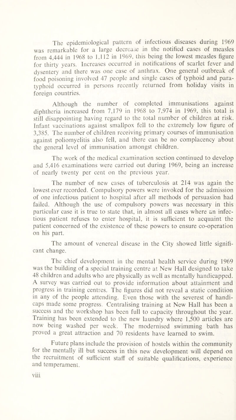 The epidemiological pattern of infectious diseases during 1969 was remarkable for a large decrease in the notified cases of measles from 4,444 in 1968 to 1,112 in 1969, this being the lowest measles figure for thirty years. Increases occurred in notifications of scarlet fever and dysentery and there was one case of anthrax. One general outbreak of food poisoning involved 47 people and single cases of typhoid and para¬ typhoid occurred in persons recently returned from holiday visits in foreign countries. Although the number of completed immunisations against diphtheria increased from 7,179 in 1968 to 7,974 in 1969, this total is still disappointing having regard to the total number of children at risk. Infant vaccinations against smallpox fell to the extremely low figure of 3,385. The number of children receiving primary courses of immunisation against poliomyelitis also fell, and there can be no complacency about the general level of immunisation amongst children. The work of the medical examination section continued to develop and 5,416 examinations were carried out during 1969, being an increase of nearly twenty per cent on the previous year. The number of new cases of tuberculosis at 214 was again the lowest ever recorded. Compulsory powers were invoked for the admission of one infectious patient to hospital after all methods of persuasion had failed. Although the use of compulsory powers was necessary in this particular case it is true to state that, in almost all cases where an infec¬ tious patient refuses to enter hospital, it is sufficient to acquaint the patient concerned of the existence of these powers to ensure co-operation on his part. The amount of venereal disease in the City showed little signifi¬ cant change. The chief development in the mental health service during 1969 was the building of a special training centre at New Hall designed to take 48 children and adults who are physically as well as mentally handicapped. A survey was carried out to provide information about attainment and progress in training centres. The figures did not reveal a static condition in any of the people attending. Even those with the severest of handi¬ caps made some progress. Centralising training at New Hall has been a success and the workshop has been full to capacity throughout the year. Training has been extended to the new laundry where 1,500 articles are now being washed per week. The modernised swimming bath has proved a great attraction and 70 residents have learned to swim. Future plans include the provision of hostels within the community for the mentally ill but success in this new development will depend on the recruitment of sufficient staff of suitable qualifications, experience and temperament.