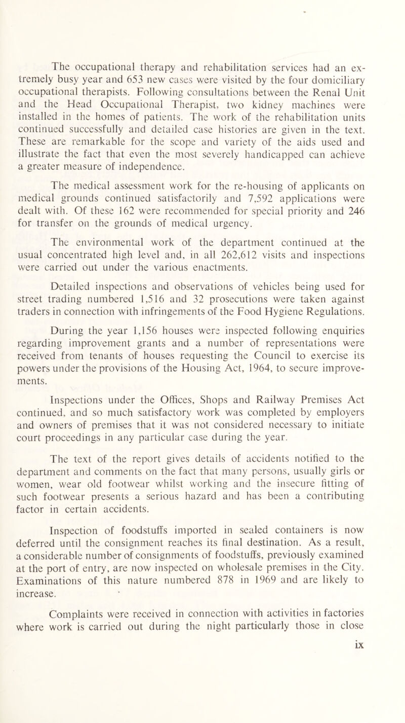The occupational therapy and rehabilitation services had an ex¬ tremely busy year and 653 new cases were visited by the four domiciliary occupational therapists. Following consultations between the Renal Unit and the Head Occupational Therapist, two kidney machines were installed in the homes of patients. The work of the rehabilitation units continued successfully and detailed case histories are given in the text. These are remarkable for the scope and variety of the aids used and illustrate the fact that even the most severely handicapped can achieve a greater measure of independence. The medical assessment work for the re-housing of applicants on medical grounds continued satisfactorily and 7,592 applications were dealt with. Of these 162 were recommended for special priority and 246 for transfer on the grounds of medical urgency. The environmental work of the department continued at the usual concentrated high level and, in all 262,612 visits and inspections were carried out under the various enactments. Detailed inspections and observations of vehicles being used for street trading numbered 1,516 and 32 prosecutions were taken against traders in connection with infringements of the Food Hygiene Regulations. During the year 1,156 houses were inspected following enquiries regarding improvement grants and a number of representations were received from tenants of houses requesting the Council to exercise its powers under the provisions of the Housing Act, 1964, to secure improve¬ ments. Inspections under the Offices, Shops and Railway Premises Act continued, and so much satisfactory work was completed by employers and owners of premises that it was not considered necessary to initiate court proceedings in any particular case during the year. The text of the report gives details of accidents notified to the department and comments on the fact that many persons, usually girls or women, wear old footwear whilst working and the insecure fitting of such footwear presents a serious hazard and has been a contributing factor in certain accidents. Inspection of foodstuffs imported in sealed containers is now deferred until the consignment reaches its final destination. As a result, a considerable number of consignments of foodstuffs, previously examined at the port of entry, are now inspected on wholesale premises in the City. Examinations of this nature numbered 878 in 1969 and are likely to increase. Complaints were received in connection with activities in factories where work is carried out during the night particularly those in close