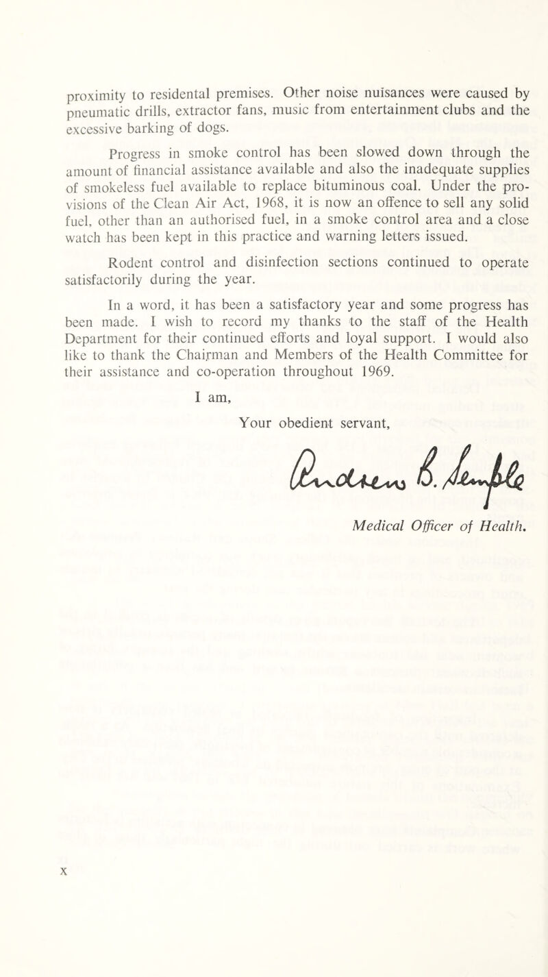 proximity to residental premises. Other noise nuisances were caused by pneumatic drills, extractor fans, music from entertainment clubs and the excessive barking of dogs. Progress in smoke control has been slowed down through the amount of financial assistance available and also the inadequate supplies of smokeless fuel available to replace bituminous coal. Under the pro¬ visions of the Clean Air Act, 1968, it is now an offence to sell any solid fuel, other than an authorised fuel, in a smoke control area and a close watch has been kept in this practice and warning letters issued. Rodent control and disinfection sections continued to operate satisfactorily during the year. In a word, it has been a satisfactory year and some progress has been made. I wish to record my thanks to the staff of the Health Department for their continued efforts and loyal support. I would also like to thank the Chairman and Members of the Health Committee for their assistance and co-operation throughout 1969. I am. Your obedient servant. Medical Officer of Health.