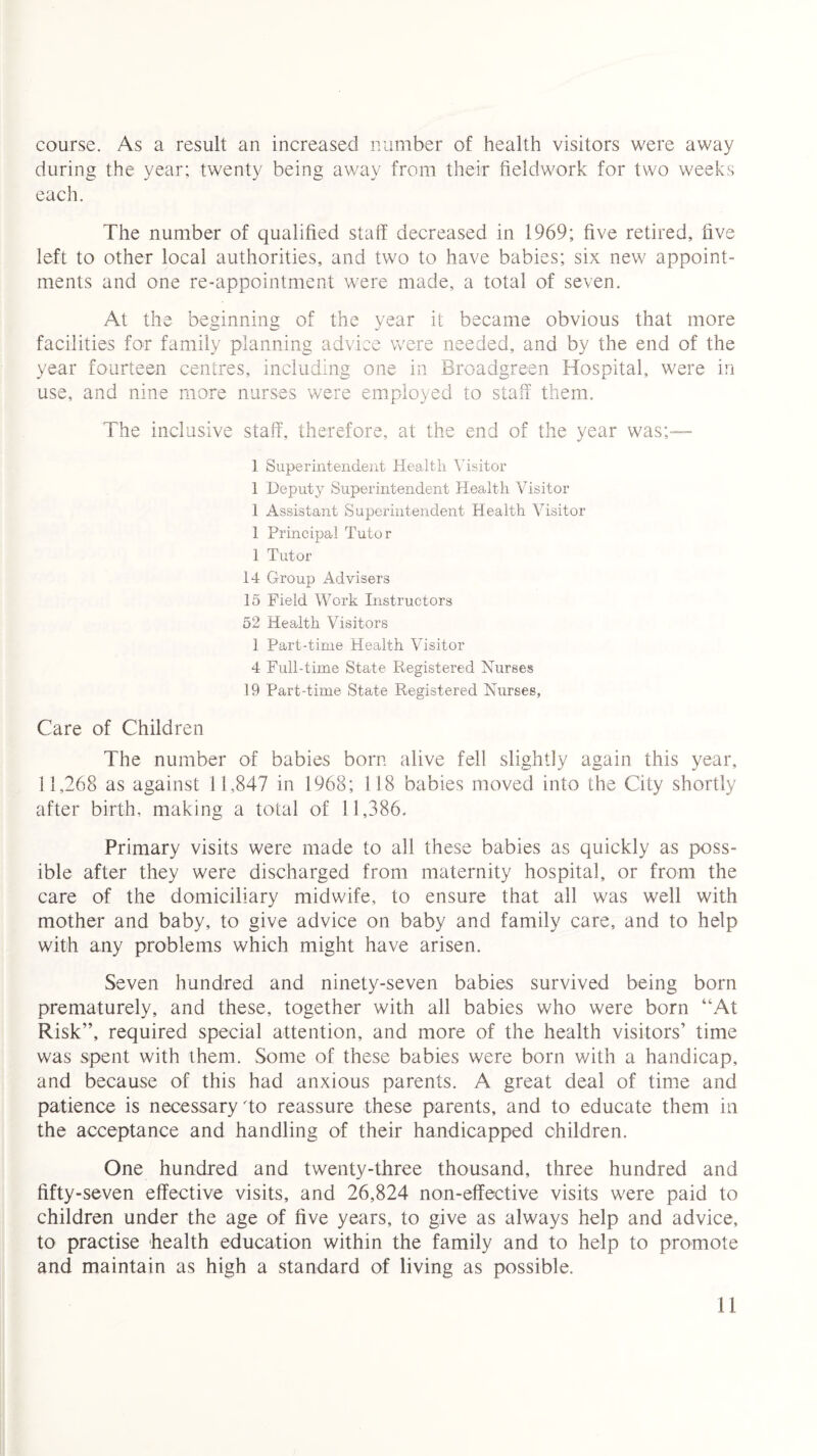 course. As a result an increased number of health visitors were away during the year; twenty being away from their fieldwork for two weeks each. The number of qualified staff decreased in 1969; five retired, live left to other local authorities, and two to have babies; six new appoint¬ ments and one re-appointment were made, a total of seven. At the beginning of the year it became obvious that more facilities for family planning advice were needed, and by the end of the year fourteen centres, including one in Broadgreen Hospital, were in use, and nine more nurses were employed to staff them. The inclusive staff, therefore, at the end of the year was;— 1 Superintendent Health Visitor 1 Deputy Superintendent Health Visitor 1 Assistant Superintendent Health Visitor 1 Principal Tutor 1 Tutor 14 Group Advisers 15 Field Work Instructors 52 Health Visitors 1 Part-time Health Visitor 4 Full-time State Registered Nurses 19 Part-time State Registered Nurses, Care of Children The number of babies born alive fell slightly again this year, 11,268 as against 11,847 in 1968; 118 babies moved into the City shortly after birth, making a total of 11,386. Primary visits were made to all these babies as quickly as poss¬ ible after they were discharged from maternity hospital, or from the care of the domiciliary midwife, to ensure that all was well with mother and baby, to give advice on baby and family care, and to help with any problems which might have arisen. Seven hundred and ninety-seven babies survived being born prematurely, and these, together with all babies who were born “At Risk”, required special attention, and more of the health visitors’ time was spent with them. Some of these babies were born with a handicap, and because of this had anxious parents. A great deal of time and patience is necessary To reassure these parents, and to educate them in the acceptance and handling of their handicapped children. One hundred and twenty-three thousand, three hundred and fifty-seven effective visits, and 26,824 non-effective visits were paid to children under the age of five years, to give as always help and advice, to practise health education within the family and to help to promote and maintain as high a standard of living as possible.