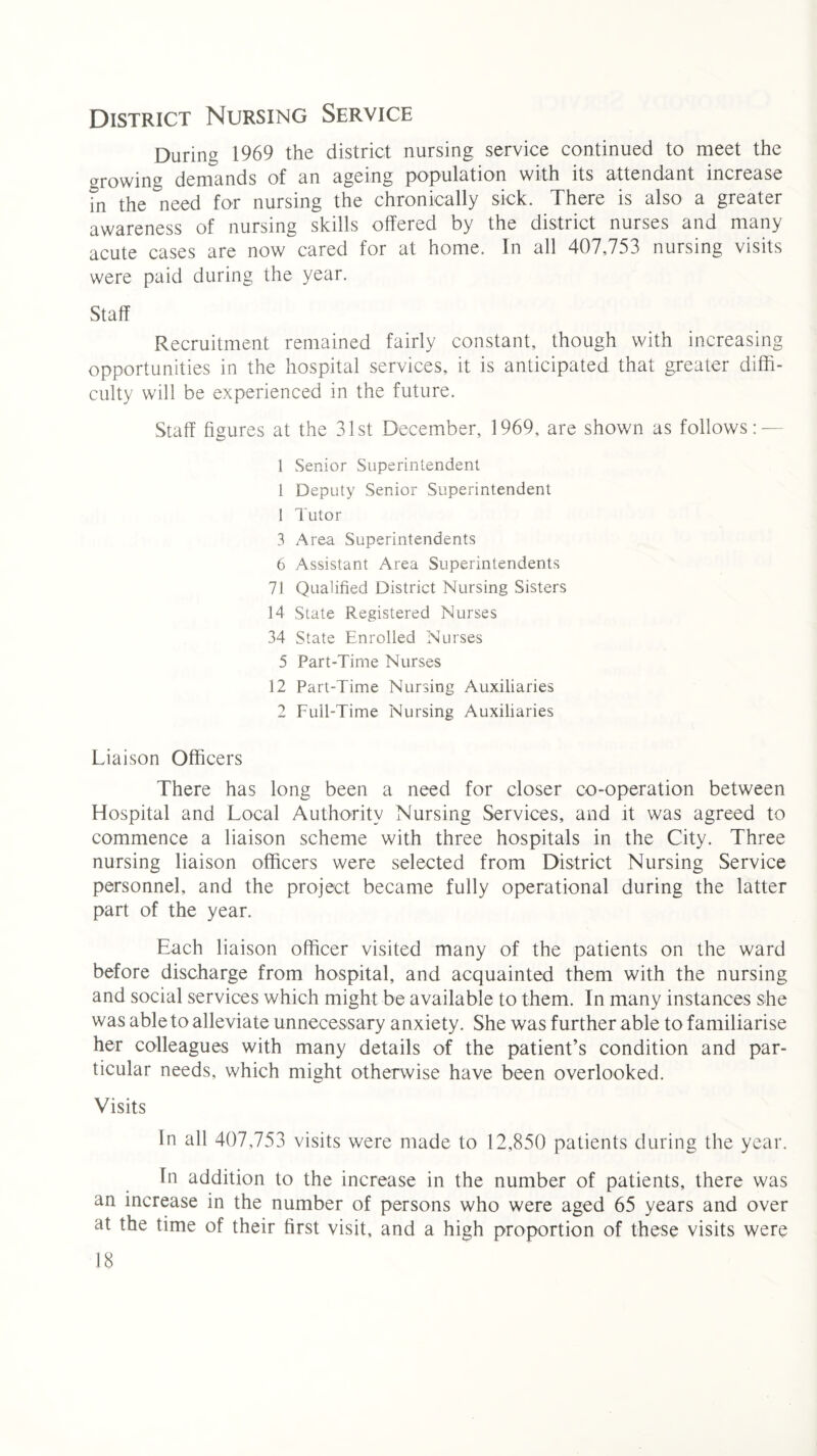 District Nursing Service During 1969 the district nursing service continued to meet the growing demands of an ageing population with its attendant increase fn the need for nursing the chronically sick. There is also a greater awareness of nursing skills offered by the district nurses and many acute cases are now cared for at home. In all 407,753 nursing visits were paid during the year. Staff Recruitment remained fairly constant, though with increasing opportunities in the hospital services, it is anticipated that greater diffi¬ culty will be experienced in the future. Staff figures at the 31st December, 1969, are shown as follows: — 1 Senior Superintendent l Deputy Senior Superintendent 1 Tutor 3 Area Superintendents 6 Assistant Area Superintendents 71 Qualified District Nursing Sisters 14 State Registered Nurses 34 State Enrolled Nurses 5 Part-Time Nurses 12 Part-Time Nursing Auxiliaries 2 Full-Time Nursing Auxiliaries Liaison Officers There has long been a need for closer co-operation between Hospital and Local Authority Nursing Services, and it was agreed to commence a liaison scheme with three hospitals in the City. Three nursing liaison officers were selected from District Nursing Service personnel, and the project became fully operational during the latter part of the year. Each liaison officer visited many of the patients on the ward before discharge from hospital, and acquainted them with the nursing and social services which might be available to them. In many instances she was able to alleviate unnecessary anxiety. She was further able to familiarise her colleagues with many details of the patient’s condition and par¬ ticular needs, which might otherwise have been overlooked. Visits In all 407,753 visits were made to 12,850 patients during the year. In addition to the increase in the number of patients, there was an increase in the number of persons who were aged 65 years and over at the time of their first visit, and a high proportion of these visits were