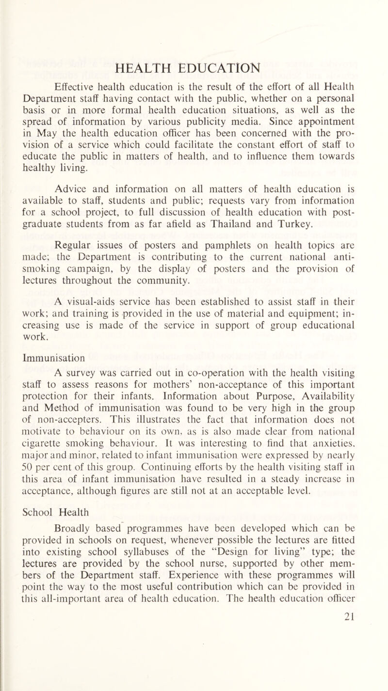 HEALTH EDUCATION Effective health education is the result of the effort of all Health Department staff having contact with the public, whether on a personal basis or in more formal health education situations, as well as the spread of information by various publicity media. Since appointment in May the health education officer has been concerned with the pro¬ vision of a service which could facilitate the constant effort of staff to educate the public in matters of health, and to influence them towards healthy living. Advice and information on all matters of health education is available to staff, students and public; requests vary from information for a school project, to full discussion of health education with post¬ graduate students from as far afield as Thailand and Turkey. Regular issues of posters and pamphlets on health topics are made; the Department is contributing to the current national anti¬ smoking campaign, by the display of posters and the provision of lectures throughout the community. A visual-aids service has been established to assist staff in their work; and training is provided in the use of material and equipment; in¬ creasing use is made of the service in support of group educational work. Immunisation A survey was carried out in co-operation with the health visiting staff to assess reasons for mothers’ non-acceptance of this important protection for their infants. Information about Purpose, Availability and Method of immunisation was found to be very high in the group of non-accepters. This illustrates the fact that information does not motivate to behaviour on its own, as is also made clear from national cigarette smoking behaviour. It was interesting to find that anxieties, major and minor, related to infant immunisation were expressed by nearly 50 per cent of this group. Continuing efforts by the health visiting staff in this area of infant immunisation have resulted in a steady increase in acceptance, although figures are still not at an acceptable level. School Health Broadly based programmes have been developed which can be provided in schools on request, whenever possible the lectures are fitted into existing school syllabuses of the “Design for living” type; the lectures are provided by the school nurse, supported by other mem¬ bers of the Department staff. Experience with these programmes will point the way to the most useful contribution which can be provided in this all-important area of health education. The health education officer