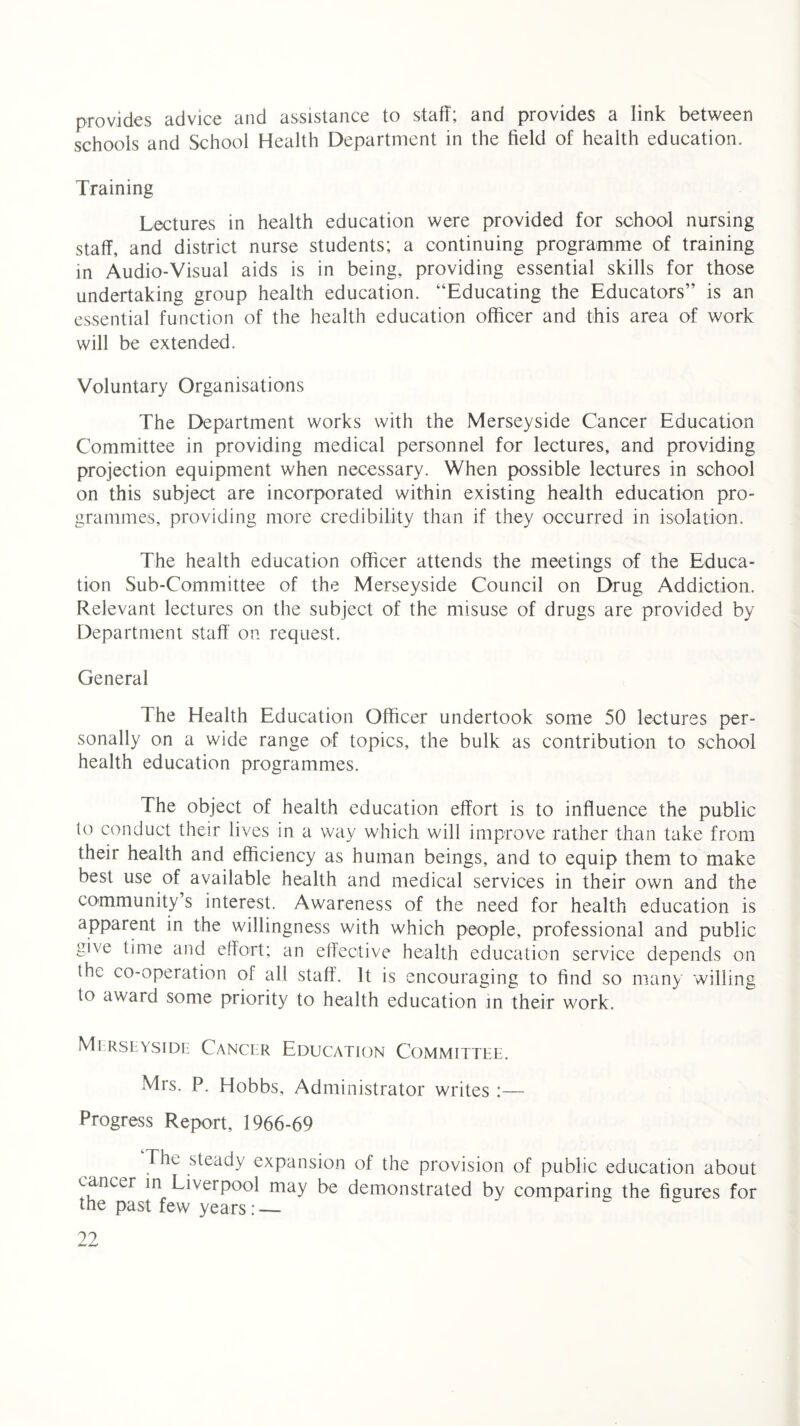 provides advice and assistance to staff; and provides a link between schools and School Health Department in the field of health education. Training Lectures in health education were provided for school nursing staff, and district nurse students; a continuing programme of training in Audio-Visual aids is in being, providing essential skills for those undertaking group health education. “Educating the Educators” is an essential function of the health education officer and this area of work will be extended. Voluntary Organisations The Department works with the Merseyside Cancer Education Committee in providing medical personnel for lectures, and providing projection equipment when necessary. When possible lectures in school on this subject are incorporated within existing health education pro¬ grammes, providing more credibility than if they occurred in isolation. The health education officer attends the meetings of the Educa¬ tion Sub-Committee of the Merseyside Council on Drug Addiction. Relevant lectures on the subject of the misuse of drugs are provided by Department staff' on request. General The Health Education Officer undertook some 50 lectures per¬ sonally on a wide range of topics, the bulk as contribution to school health education programmes. The object of health education effort is to influence the public lo conduct their lives in a way which will improve rather than take from their health and efficiency as human beings, and to equip them to make best use of available health and medical services in their own and the community s interest. Awareness of the need for health education is apparent in the willingness with which people, professional and public give time and effort; an effective health education service depends on the co-operation of all staff. It is encouraging to find so many willing to award some priority to health education in their work. Merseyside Cancer Education Committee. Mrs. P. Hobbs, Administrator writes :— Progress Report, 1966-69 The steady expansion of the provision of public education about cancer in Liverpool may be demonstrated by comparing the figures for the past few years : — ??