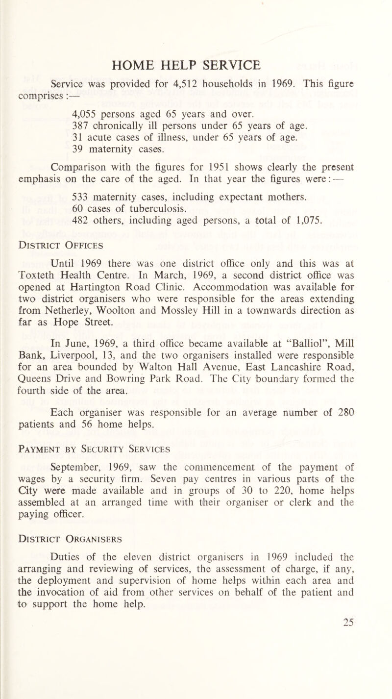 HOME HELP SERVICE Service was provided for 4,512 households in 1969. This figure comprises:— 4,055 persons aged 65 years and over. 387 chronically ill persons under 65 years of age. 31 acute cases of illness, under 65 years of age. 39 maternity cases. Comparison with the figures for 1951 shows clearly the present emphasis on the care of the aged. In that year the figures were: — 533 maternity cases, including expectant mothers. 60 cases of tuberculosis. 482 others, including aged persons, a total of 1,075. District Offices Until 1969 there was one district office only and this was at Toxteth Health Centre. In March, 1969, a second district office was opened at Hartington Road Clinic. Accommodation was available for two district organisers who were responsible for the areas extending from Netherley, Woolton and Mossley Hill in a townwards direction as far as Hope Street. In June, 1969, a third office became available at “Balliol”, Mill Bank, Liverpool, 13, and the two organisers installed were responsible for an area bounded by Walton Hall Avenue, East Lancashire Road, Queens Drive and Bowring Park Road. The City boundary formed the fourth side of the area. Each organiser was responsible for an average number of 280 patients and 56 home helps. Payment by Security Services September, 1969, saw the commencement of the payment of wages by a security firm. Seven pay centres in various parts of the City were made available and in groups of 30 to 220, home helps assembled at an arranged time with their organiser or clerk and the paying officer. District Organisers Duties of the eleven district organisers in 1969 included the arranging and reviewing of services, the assessment of charge, if any, the deployment and supervision of home helps within each area and the invocation of aid from other services on behalf of the patient and to support the home help.