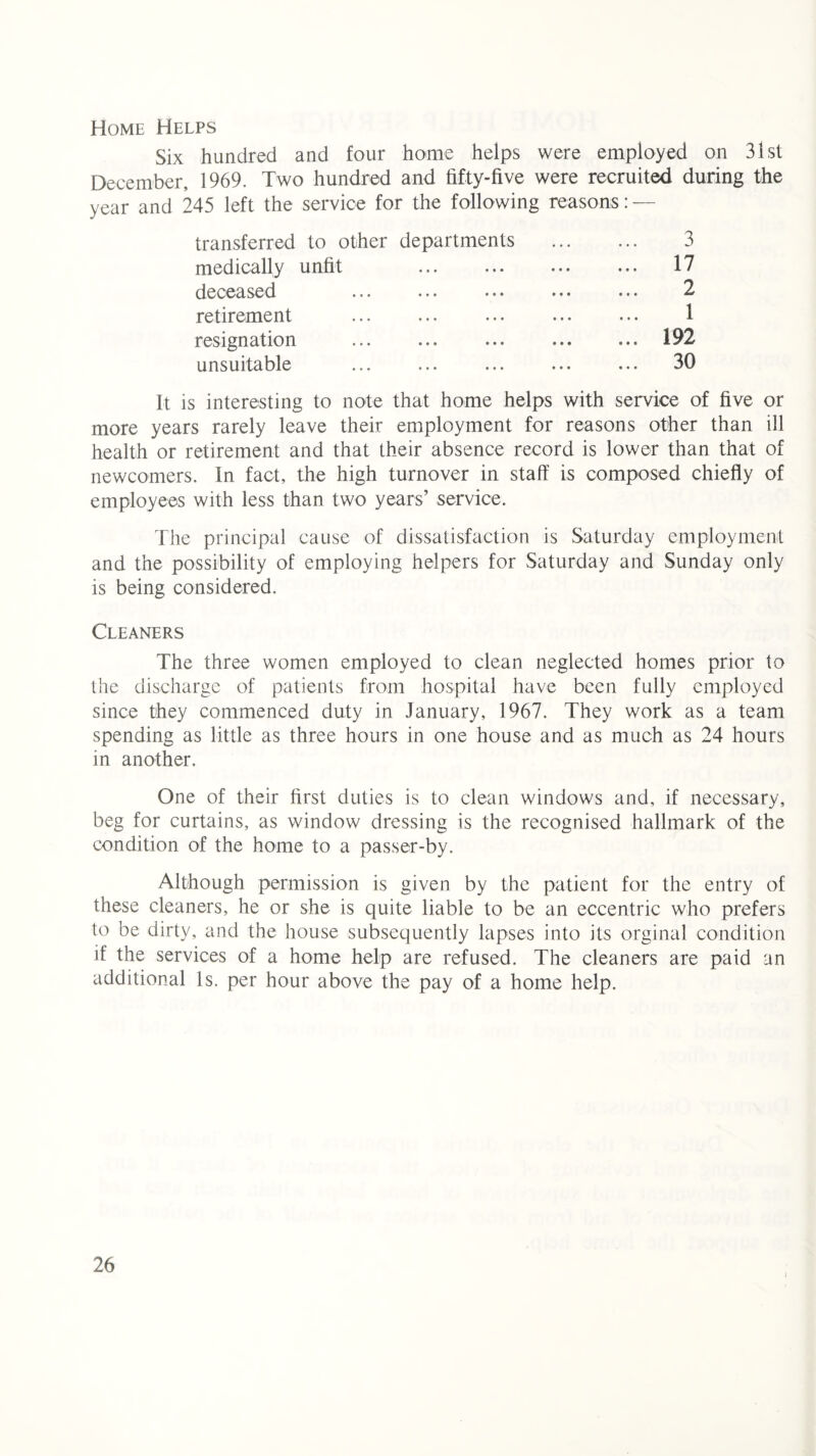 Home Helps Six hundred and four home helps were employed on 31st December, 1969. Two hundred and fifty-five were recruited during the year and 245 left the service for the following reasons: — transferred to other departments 3 medically unfit • • • • • • ... 17 deceased • • • • • • 2 retirement • • • • • • 1 resignation • • • • • • ... 192 unsuitable • • • • • • ... 30 It is interesting to note that home helps with service of five or more years rarely leave their employment for reasons other than ill health or retirement and that their absence record is lower than that of newcomers. In fact, the high turnover in staff is composed chiefly of employees with less than two years’ service. The principal cause of dissatisfaction is Saturday employment and the possibility of employing helpers for Saturday and Sunday only is being considered. Cleaners The three women employed to clean neglected homes prior to the discharge of patients from hospital have been fully employed since they commenced duty in January, 1967. They work as a team spending as little as three hours in one house and as much as 24 hours in another. One of their first duties is to clean windows and, if necessary, beg for curtains, as window dressing is the recognised hallmark of the condition of the home to a passer-by. Although permission is given by the patient for the entry of these cleaners, he or she is quite liable to be an eccentric who prefers to be dirty, and the house subsequently lapses into its orginal condition if the services of a home help are refused. The cleaners are paid an additional Is. per hour above the pay of a home help.