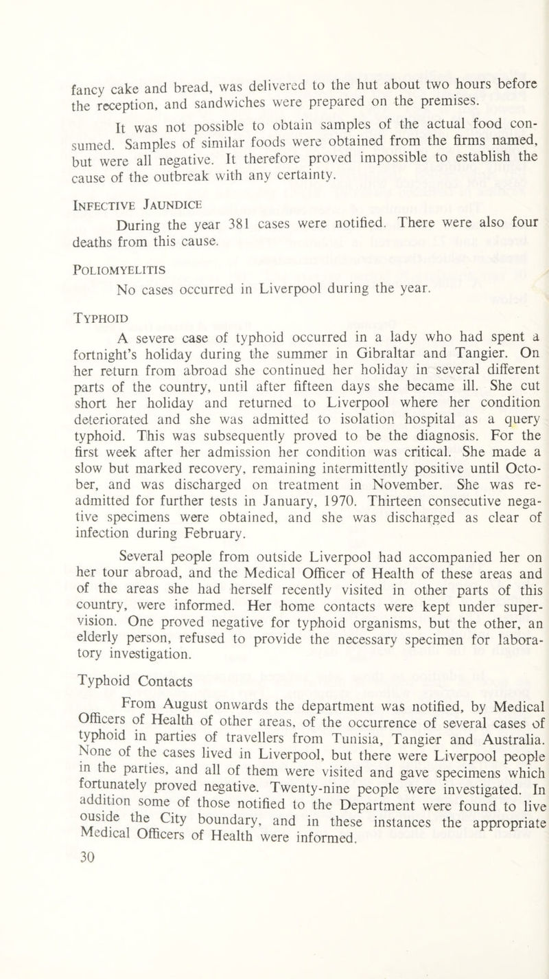 fancy cake and bread, was delivered to the hut about two hours before the reception, and sandwiches were prepared on the premises. It was not possible to obtain samples of the actual food con¬ sumed. Samples of similar foods were obtained from the firms named, but were all negative. It therefore proved impossible to establish the cause of the outbreak with any certainty. Infective Jaundice During the year 381 cases were notified.. There were also four deaths from this cause. Poliomyelitis No cases occurred in Liverpool during the year. Typhoid A severe case of typhoid occurred in a lady who had spent a fortnight’s holiday during the summer in Gibraltar and Tangier. On her return from abroad she continued her holiday in several different parts of the country, until after fifteen days she became ill. She cut short her holiday and returned to Liverpool where her condition deteriorated and she was admitted to isolation hospital as a query typhoid. This was subsequently proved to be the diagnosis. For the first week after her admission her condition was critical. She made a slow but marked recovery, remaining intermittently positive until Octo¬ ber, and was discharged on treatment in November. She was re¬ admitted for further tests in January, 1970. Thirteen consecutive nega¬ tive specimens were obtained, and she was discharged as clear of infection during February. Several people from outside Liverpool had accompanied her on her tour abroad, and the Medical Officer of Health of these areas and of the areas she had herself recently visited in other parts of this country, were informed. Her home contacts were kept under super¬ vision. One proved negative for typhoid organisms, but the other, an elderly person, refused to provide the necessary specimen for labora¬ tory investigation. Typhoid Contacts Trom August onwards the department was notified, by Medical Officers of Health of other areas, of the occurrence of several cases of typhoid in parties of travellers from Tunisia, Tangier and Australia. None of the cases lived in Liverpool, but there were Liverpool people in the parties, and all of them were visited and gave specimens which fortunately proved negative. Twenty-nine people were investigated. In addition some of those notified to the Department were found to live ouside the City boundary, and in these instances the appropriate Medical Officers of Health were informed.
