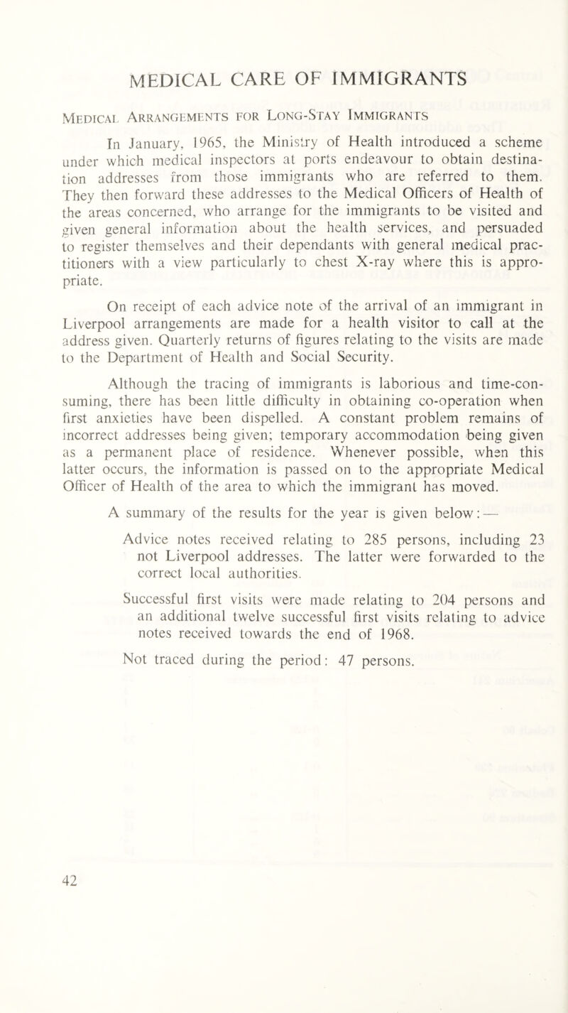 MEDICAL CARE OF IMMIGRANTS Medical Arrangements for Long-Stay Immigrants In January, 1965, the Ministry of Health introduced a scheme under which medical inspectors at ports endeavour to obtain destina¬ tion addresses from those immigrants who are referred to them. They then forward these addresses to the Medical Officers of Health of the areas concerned, who arrange for the immigrants to be visited and given general information about the health services, and persuaded to register themselves and their dependants with general medical prac¬ titioners with a view particularly to chest X-ray where this is appro¬ priate. On receipt of each advice note of the arrival of an immigrant in Liverpool arrangements are made for a health visitor to call at the address given. Quarterly returns of figures relating to the visits are made to the Department of Health and Social Security. Although the tracing of immigrants is laborious and time-con¬ suming, there has been little difficulty in obtaining co-operation when first anxieties have been dispelled. A constant problem remains of incorrect addresses being given; temporary accommodation being given as a permanent place of residence. Whenever possible, when this latter occurs, the information is passed on to the appropriate Medical Officer of Health of the area to which the immigrant has moved. A summary of the results for the year is given below: — Advice notes received relating to 285 persons, including 23 not Liverpool addresses. The latter were forwarded to the correct local authorities. Successful first visits were made relating to 204 persons and an additional twrelve successful first visits relating to advice notes received towards the end of 1968. Not traced during the period: 47 persons.