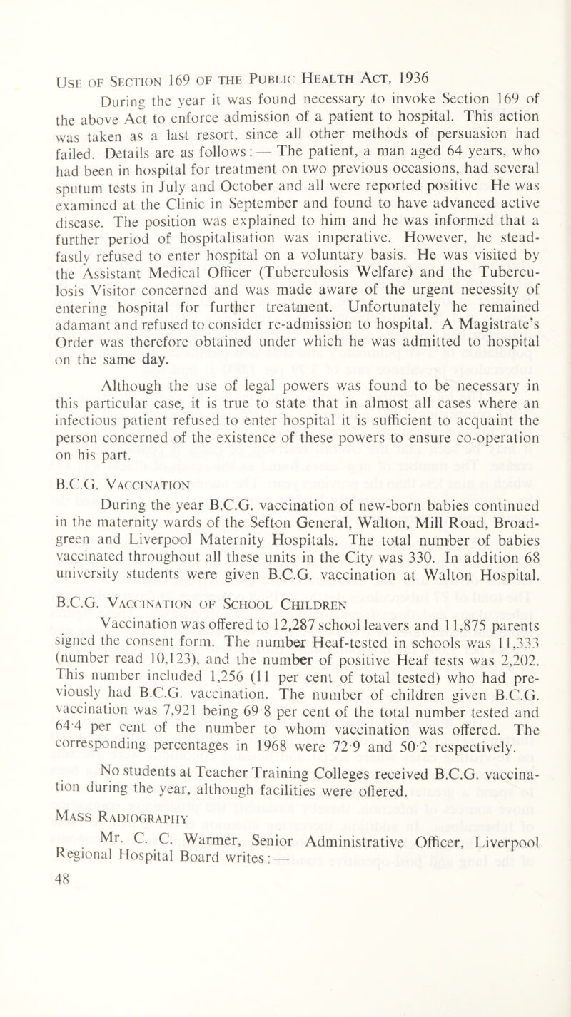 Use of Section 169 of the Public Health Act, 1936 During the year it was found necessary -to invoke Section 169 of the above Act to enforce admission of a patient to hospital. This action was taken as a last resort, since all other methods of persuasion had failed. Details are as follows:— The patient, a man aged 64 years, who had been in hospital for treatment on two previous occasions, had several sputum tests in July and October and all were reported positive He was examined at the Clinic in September and found to have advanced active disease. The position was explained to him and he was informed that a further period of hospitalisation was imperative. However, he stead¬ fastly refused to enter hospital on a voluntary basis. He was visited by the Assistant Medical Officer (Tuberculosis Welfare) and the Tubercu¬ losis Visitor concerned and was made aware of the urgent necessity of entering hospital for further treatment. Unfortunately he remained adamant and refused to consider re-admission to hospital. A Magistrate’s Order was therefore obtained under which he was admitted to hospital on the same day. Although the use of legal powers was found to be necessary in this particular case, it is true to state that in almost all cases where an infectious patient refused to enter hospital it is sufficient to acquaint the person concerned of the existence of these powers to ensure co-operation on his part. B.C.G. Vaccination During the year B.C.G. vaccination of new-born babies continued in the maternity wards of the Sefton General, Walton, Mill Road, Broad- green and Liverpool Maternity Hospitals. The total number of babies vaccinated throughout all these units in the City was 330. In addition 68 university students were given B.C.G. vaccination at Walton Hospital. B.C.G. Vaccination of School Children Vaccination was offered to 12,287 school leavers and 1 1,875 parents signed the consent form. The number Heaf-tested in schools was 11,333 (number read 10,123), and Lhe number of positive Heaf tests was 2,202. This number included 1,256 (11 per cent of total tested) who had pre¬ viously had B.C.G. vaccination. The number of children given B.C.G. vaccination was 7,921 being 69 8 per cent of the total number tested and 64 4 per cent of the number to whom vaccination was offered. The corresponding percentages in 1968 were 72-9 and 502 respectively. No students at Teacher Training Colleges received B.C.G. vaccina¬ tion during the year, although facilities were offered. Mass Radiography Mr. C. C. Warmer, Senior Administrative Officer, Liverpool Regional Hospital Board writes:—-