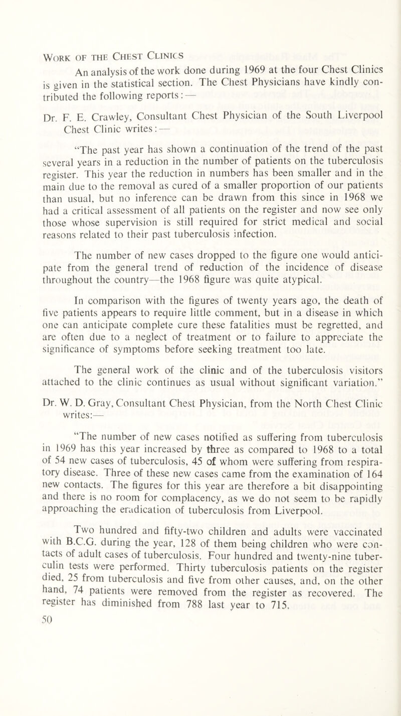 Work of the Chest Clinics An analysis of the work done during 1969 at the four Chest Clinics is given in the statistical section. The Chest Physicians have kindly con¬ tributed the following reports: — Dr. F. E. Crawley, Consultant Chest Physician of the South Liverpool Chest Clinic writes: — “The past year has shown a continuation of the trend of the past several years in a reduction in the number of patients on the tuberculosis register. This year the reduction in numbers has been smaller and in the main due to the removal as cured of a smaller proportion of our patients than usual, but no inference can be drawn from this since in 1968 we had a critical assessment of all patients on the register and now see only those whose supervision is still required for strict medical and social reasons related to their past tuberculosis infection. The number of new cases dropped to the figure one would antici¬ pate from the general trend of reduction of the incidence of disease throughout the country—the 1968 figure was quite atypical. In comparison with the figures of twenty years ago, the death of five patients appears to require little comment, but in a disease in which one can anticipate complete cure these fatalities must be regretted, and are often due to a neglect of treatment or to failure to appreciate the significance of symptoms before seeking treatment too late. The general work of the clinic and of the tuberculosis visitors attached to the clinic continues as usual without significant variation.” Dr. W. D. Gray, Consultant Chest Physician, from the North Chest Clinic writes:— “The number of new cases notified as suffering from tuberculosis in 1969 has this year increased by three as compared to 1968 to a total of 54 new cases of tuberculosis, 45 of whom were suffering from respira¬ tory disease. Three of these new cases came from the examination of 164 new contacts. The figures for this year are therefore a bit disappointing and there is no room for complacency, as we do not seem to be rapidly approaching the eradication of tuberculosis from Liverpool. Two hundred and fifty-two children and adults were vaccinated with B.C.G. during the year, 128 of them being children who were con¬ tacts of adult cases of tuberculosis. Four hundred and twenty-nine tuber¬ culin tests were performed. Thirty tuberculosis patients on the register died, 25 from tuberculosis and five from other causes, and, on the other hand, 74 patients were removed from the register as recovered. The register has diminished from 788 last year to 715,