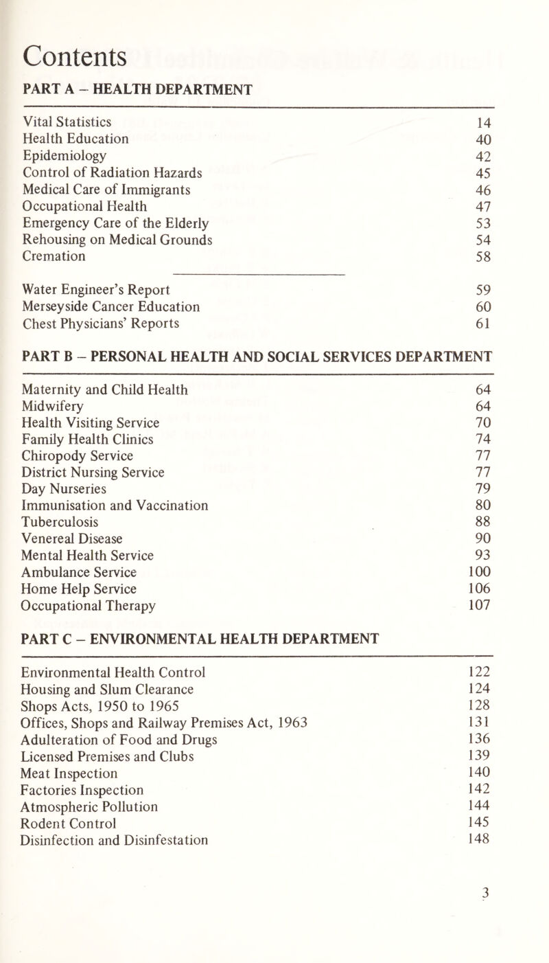 Contents PART A - HEALTH DEPARTMENT Vital Statistics 14 Health Education 40 Epidemiology 42 Control of Radiation Hazards 45 Medical Care of Immigrants 46 Occupational Health 47 Emergency Care of the Elderly 53 Rehousing on Medical Grounds 54 Cremation 58 Water Engineer’s Report 59 Merseyside Cancer Education 60 Chest Physicians’ Reports 61 PART B - PERSONAL HEALTH AND SOCIAL SERVICES DEPARTMENT Maternity and Child Health 64 Midwifery 64 Health Visiting Service 70 Family Health Clinics 74 Chiropody Service 77 District Nursing Service 77 Day Nurseries 79 Immunisation and Vaccination 80 Tuberculosis 88 Venereal Disease 90 Mental Health Service 93 Ambulance Service 100 Home Help Service 106 Occupational Therapy 107 PART C - ENVIRONMENTAL HEALTH DEPARTMENT Environmental Health Control 122 Housing and Slum Clearance 124 Shops Acts, 1950 to 1965 128 Offices, Shops and Railway Premises Act, 1963 131 Adulteration of Food and Drugs 136 Licensed Premises and Clubs 139 Meat Inspection 140 Factories Inspection 142 Atmospheric Pollution 144 Rodent Control 145 Disinfection and Disinfestation 148