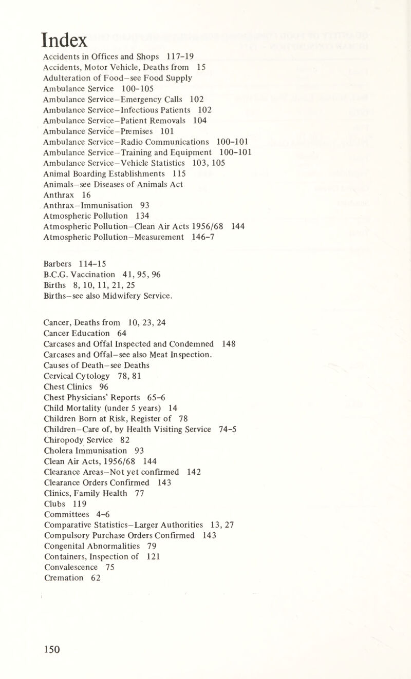 Index Accidents in Offices and Shops 117-19 Accidents, Motor Vehicle, Deaths from 15 Adulteration of Food-see Food Supply Ambulance Service 100-105 Ambulance Service—Emergency Calls 102 Ambulance Service-Infectious Patients 102 Ambulance Service-Patient Removals 104 Ambulance Service-Premises 101 Ambulance Service-Radio Communications 100-101 Ambulance Service-Training and Equipment 100-101 Ambulance Service-Vehicle Statistics 103, 105 Animal Boarding Establishments 115 Animals-see Diseases of Animals Act Anthrax 16 Anthrax-Immunisation 93 Atmospheric Pollution 134 Atmospheric Pollution-Clean Air Acts 1956/68 144 Atmospheric Pollution-Measurement 146-7 Barbers 114-15 B.C.G. Vaccination 41, 95, 96 Births 8, 10, 11, 21, 25 Births-see also Midwifery Service. Cancer, Deaths from 10, 23, 24 Cancer Education 64 Carcases and Offal Inspected and Condemned 148 Carcases and Offal-see also Meat Inspection. Causes of Death-see Deaths Cervical Cytology 78, 81 Chest Clinics 96 Chest Physicians’ Reports 65-6 Child Mortality (under 5 years) 14 Children Born at Risk, Register of 78 Children-Care of, by Health Visiting Service 74-5 Chiropody Service 82 Cholera Immunisation 93 Clean Air Acts, 1956/68 144 Clearance Areas-Not yet confirmed 142 Clearance Orders Confirmed 143 Clinics, Family Health 77 Clubs 119 Committees 4-6 Comparative Statistics-Larger Authorities 13, 27 Compulsory Purchase Orders Confirmed 143 Congenital Abnormalities 79 Containers, Inspection of 121 Convalescence 75 Cremation 62