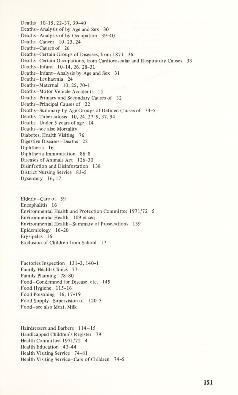 Deaths 10-15, 22-37, 39-40 Deaths-Analysis of by Age and Sex 30 Deaths—Analysis of by Occupation 39-40 Deaths-Cancer 10, 23, 24 Deaths—Causes of 26 Deaths-Certain Groups of Diseases, from 1871 36 Deaths-Certain Occupations, from Cardiovascular and Respiratory Causes 33 Deaths-Infant 10-14, 26, 28-31 Deaths-Infant-Analysis by Age and Sex 31 Deaths-Leukaemia 24 Deaths-Maternal 10, 25, 70-1 Deaths-Motor Vehicle Accidents 15 Deaths-Primary and Secondary Causes of 32 Deaths-Principal Causes of 22 Deaths-Summary by Age Groups of Defined Causes of 34-5 Deaths-Tuberculosis 10, 24, 27-9, 37, 94 Deaths—Under 5 years of age 14 Deaths—see also Mortality Diabetes, Health Visiting 76 Digestive Diseases-Deaths 22 Diphtheria 16 Diphtheria Immunisation 86-8 Diseases of Animals Act 126-30 Disinfection and Disinfestation 138 District Nursing Service 83-5 Dysentery 16, 17 Elderly-Care of 59 Encephalitis 16 Environmental Health and Protection Committee 1971/72 5 Environmental Health 109 et seq Environmental Health-Summary of Prosecutions 139 Epidemiology 16-20 Erysipelas 16 Exclusion of Children from School 17 Factories Inspection 131-3,140-1 Family Health Clinics 77 Family Planning 78-80 Food—Condemned for Disease, etc. 149 Food Hygiene 115-16 Food Poisoning 16,17-19 Food Supply-Supervision of 120-3 Food-see also Meat, Milk Hairdressers and Barbers 114-15 Handicapped Children’s Register 79 Health Committee 1971/72 4 Health Education 43-44 Health Visiting Service 74-81 Health Visiting Service-Care of Children 74-5