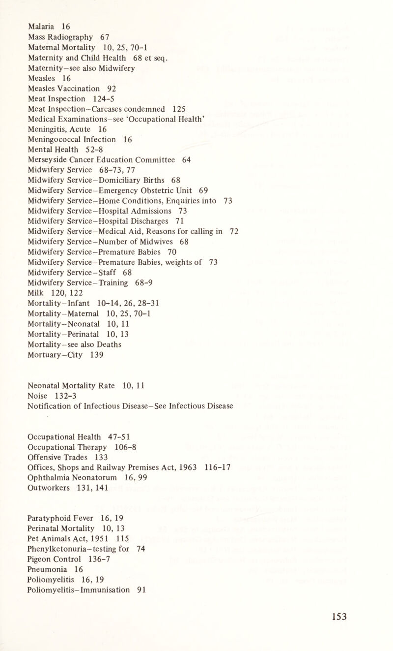 Mass Radiography 67 Maternal Mortality 10, 25, 70-1 Maternity and Child Health 68 et seq. Maternity-see also Midwifery Measles 16 Measles Vaccination 92 Meat Inspection 124-5 Meat Inspection-Carcases condemned 125 Medical Examinations-see ‘Occupational Health’ Meningitis, Acute 16 Meningococcal Infection 16 Mental Health 52-8 Merseyside Cancer Education Committee 64 Midwifery Service 68-73, 77 Midwifery Service-Domiciliary Births 68 Midwifery Service-Emergency Obstetric Unit 69 Midwifery Service-Home Conditions, Enquiries into 73 Midwifery Service-Hospital Admissions 73 Midwifery Service-Hospital Discharges 71 Midwifery Service-Medical Aid, Reasons for calling in 72 Midwifery Service-Number of Midwives 68 Midwifery Service-Premature Babies 70 Midwifery Service-Premature Babies, weights of 73 Midwifery Service-Staff 68 Midwifery Service-Training 68-9 Milk 120, 122 Mortality-Infant 10-14, 26, 28-31 Mortality-Maternal 10, 25, 70-1 Mortality-Neonatal 10, 11 Mortality-Perinatal 10, 13 Mortality-see also Deaths Mortuary-City 139 Neonatal Mortality Rate 10, 11 Noise 132-3 Notification of Infectious Disease-See Infectious Disease Occupational Health 47-51 Occupational Therapy 106-8 Offensive Trades 133 Offices, Shops and Railway Premises Act, 1963 116-17 Ophthalmia Neonatorum 16, 99 Outworkers 131, 141 Paratyphoid Fever 16, 19 Perinatal Mortality 10,13 Pet Animals Act, 1951 115 Phenylketonuria-testing for 74 Pigeon Control 136-7 Pneumonia 16 Poliomyelitis 16, 19 Poliomyelitis-Immunisation 91 153