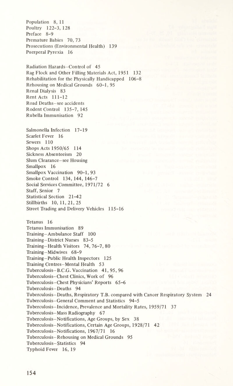 Population 8, 11 Poultry 122-3, 128 Preface 8-9 Premature Babies 70, 73 Prosecutions (Environmental Health) 139 Puerperal Pyrexia 16 Radiation Hazards-Control of 45 Rag Flock and Other Filling Materials Act, 1951 132 Rehabilitation for the Physically Handicapped 106-8 Rehousing on Medical Grounds 60-1, 95 Renal Dialysis 83 Rent Acts 111-12 Road Deaths-see accidents Rodent Control 135-7, 145 Rubella Immunisation 92 Salmonella Infection 17-19 Scarlet Fever 16 Sewers 110 Shops Acts 1950/65 114 Sickness Absenteeism 20 Slum Clearance-see Housing Smallpox 16 Smallpox Vaccination 90-1,93 Smoke Control 134, 144, 146-7 Social Services Committee, 1971/72 6 Staff, Senior 7 Statistical Section 21-42 Stillbirths 10,11,21,25 Street Trading and Delivery Vehicles 115-16 Tetanus 16 Tetanus Immunisation 89 Training-Ambulance Staff 100 Training-District Nurses 83-5 Training-Health Visitors 74, 76-7, 80 Training-Mid wives 68-9 Training-Public Health Inspectors 125 Training Centres-Mental Health 53 Tuberculosis-B.C.G. Vaccination 41, 95, 96 Tuberculosis-Chest Clinics, Work of 96 Tuberculosis-Chest Physicians’ Reports 65-6 Tuberculosis-Deaths 94 Tuberculosis-Deaths, Respiratory T.B. compared with Cancer Respiratory System 24 Tuberculosis-General Comment and Statistics 94-5 Tuberculosis-Incidence, Prevalence and Mortality Rates, 1959/71 37 Tuberculosis-Mass Radiography 67 Tuberculosis-Notifications, Age Groups, by Sex 38 Tuberculosis-Notifications, Certain Age Groups, 1928/71 42 Tuberculosis-Notifications, 1967/71 16 Tuberculosis-Rehousing on Medical Grounds 95 Tuberculosis-Statistics 94 Typhoid Fever 16,19