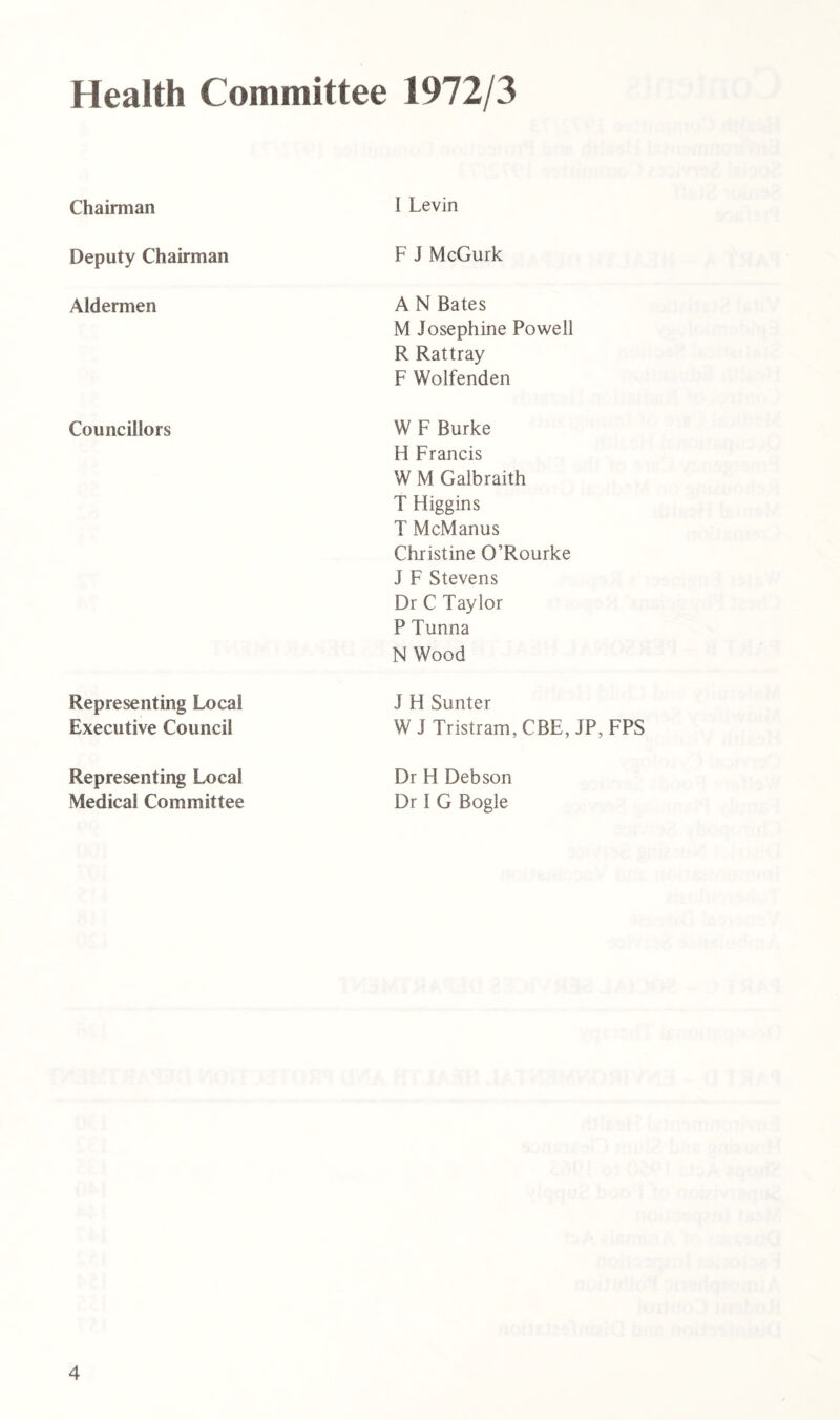 Health Committee 1972/3 Chairman I Levin Deputy Chairman F J McGurk Aldermen A N Bates M Josephine Powell R Rattray F Wolfenden Councillors W F Burke H Francis W M Galbraith T Higgins T McManus Christine O’Rourke J F Stevens Dr C Taylor P Tunna N Wood Representing Local Executive Council J H Sunter W J Tristram, CBE, JP,FPS Representing Local Medical Committee Dr H Deb son Dr I G Bogle