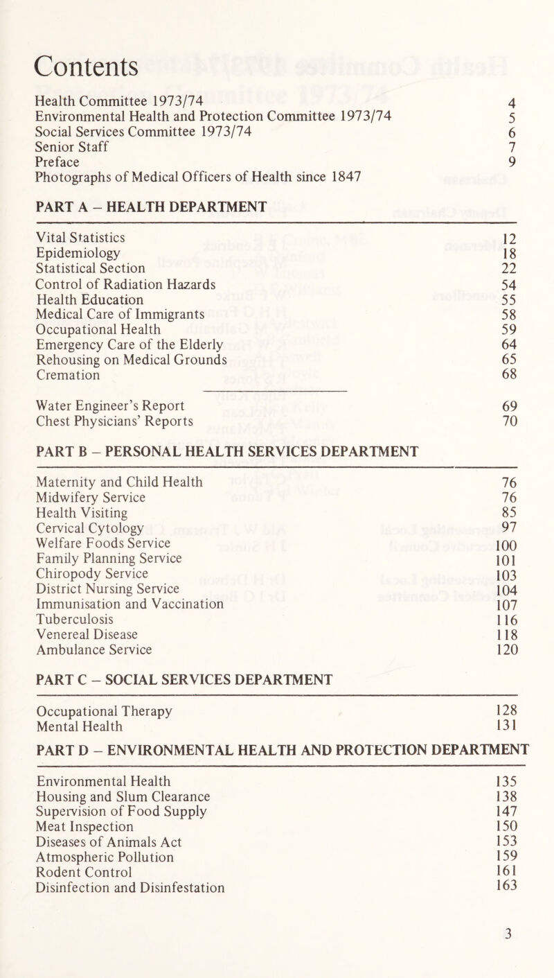 Contents Health Committee 1973/74 4 Environmental Health and Protection Committee 1973/74 5 Social Services Committee 1973/74 6 Senior Staff 7 Preface 9 Photographs of Medical Officers of Health since 1847 PART A - HEALTH DEPARTMENT Vital Statistics 12 Epidemiology 18 Statistical Section 22 Control of Radiation Hazards 54 Health Education 55 Medical Care of Immigrants 58 Occupational Health 59 Emergency Care of the Elderly 64 Rehousing on Medical Grounds 65 Cremation 68 Water Engineer’s Report 69 Chest Physicians’ Reports 70 PART B - PERSONAL HEALTH SERVICES DEPARTMENT Maternity and Child Health 76 Midwifery Service 76 Health Visiting 85 Cervical Cytology 97 Welfare Foods Service 100 Family Planning Service 101 Chiropody Service 103 District Nursing Service 104 Immunisation and Vaccination 107 Tuberculosis 116 Venereal Disease 118 Ambulance Service 120 PART C - SOCIAL SERVICES DEPARTMENT Occupational Therapy 128 Mental Health 131 PART D - ENVIRONMENTAL HEALTH AND PROTECTION DEPARTMENT Environmental Health 135 Housing and Slum Clearance 138 Supervision of Food Supply 147 Meat Inspection 150 Diseases of Animals Act 153 Atmospheric Pollution 159 Rodent Control 161 Disinfection and Disinfestation 163