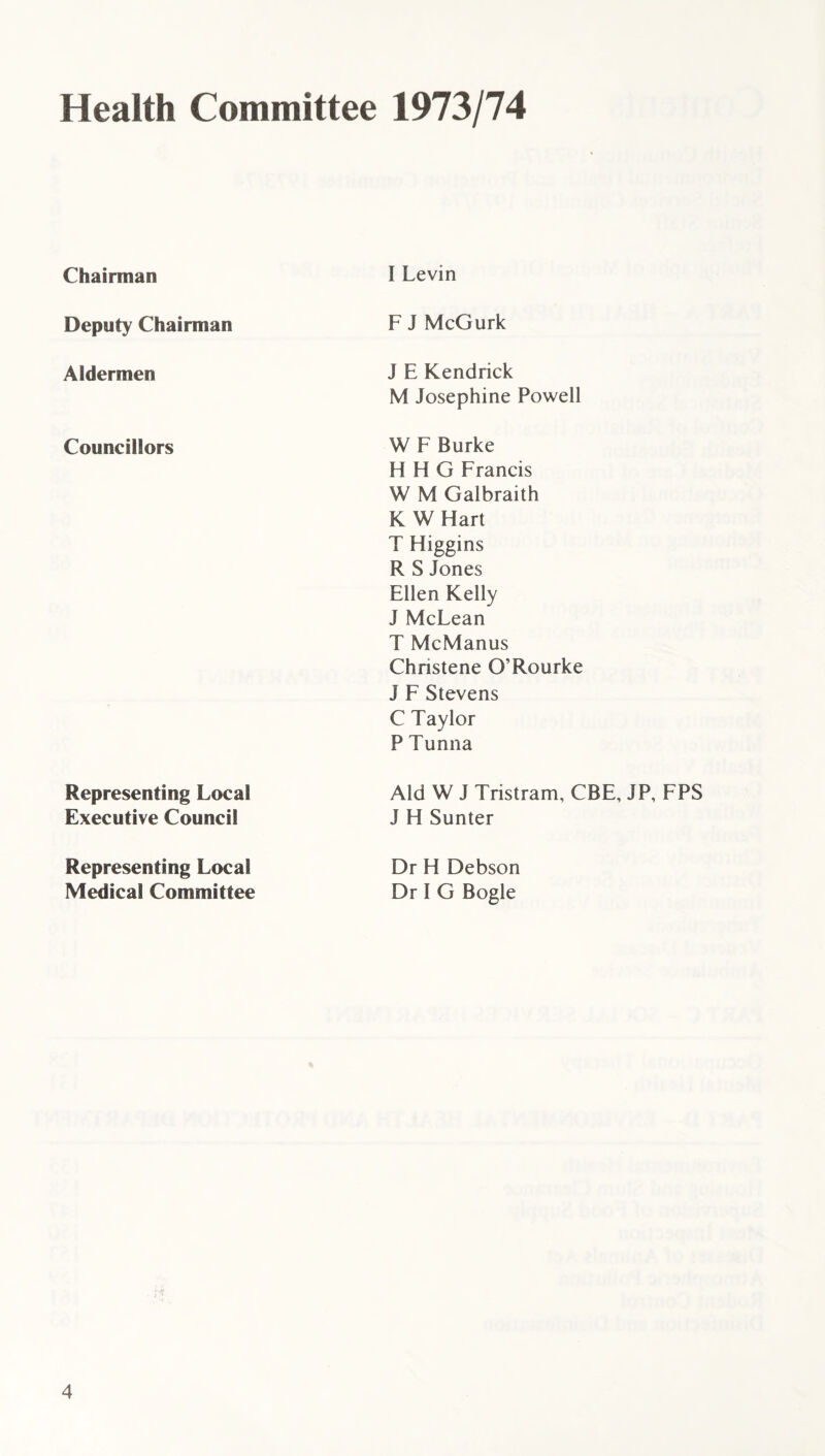 Health Committee 1973/74 Chairman I Levin Deputy Chairman F J McGurk Aldermen J E Kendrick M Josephine Powell Councillors W F Burke H H G Francis W M Galbraith K W Hart T Higgins R S Jones Ellen Kelly J McLean T McManus Chnstene O’Rourke J F Stevens C Taylor P Tunna Representing Local Executive Council Aid W J Tristram, CBE, JP, FPS J H Sunter Representing Local Medical Committee Dr H Debson Dr I G Bogle